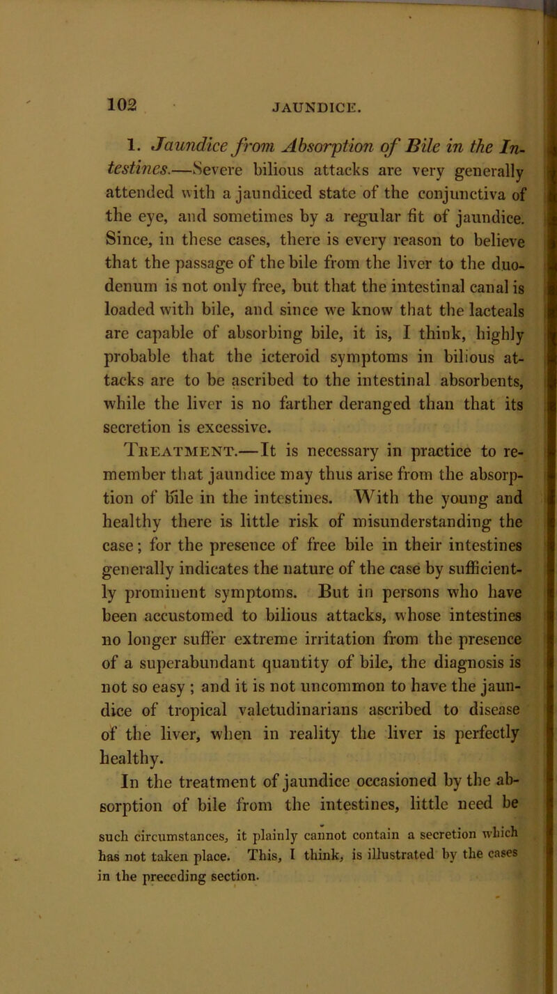 1. Jaundice from Absorption of Bile in the In- testines.—Severe bilious attacks are very generally attended with a jaundiced state of the conjunctiva of the eye, and sometimes by a regular fit of jaundice. Since, in these cases, there is every reason to believe that the passage of the bile from the liver to the duo- denum is not only free, but that the intestinal canal is loaded with bile, and since we know that the lacteals are capable of absorbing bile, it is, I think, highly probable that the icteroid symptoms in bilious at- tacks are to be ascribed to the intestinal absorbents, while the liver is no farther deranged than that its secretion is excessive. Treatment.—It is necessary in practice to re- member that jaundice may thus arise from the absorp- tion of bile in the intestines. With the young and healthy there is little risk of misunderstanding the case; for the presence of free bile in their intestines generally indicates the nature of the case by sufficient- ly prominent symptoms. But in persons who have been accustomed to bilious attacks, whose intestines no longer suffer extreme irritation from the presence of a superabundant quantity of bile, the diagnosis is not so easy ; and it is not uncommon to have the jaun- dice of tropical valetudinarians ascribed to disease of the liver, when in reality the liver is perfectly healthy. In the treatment of jaundice occasioned by the ab- sorption of bile from the intestines, little need be such circumstances, it plainly cannot contain a secretion which has not taken place. This, I think, is illustrated by the cases in the preceding section.