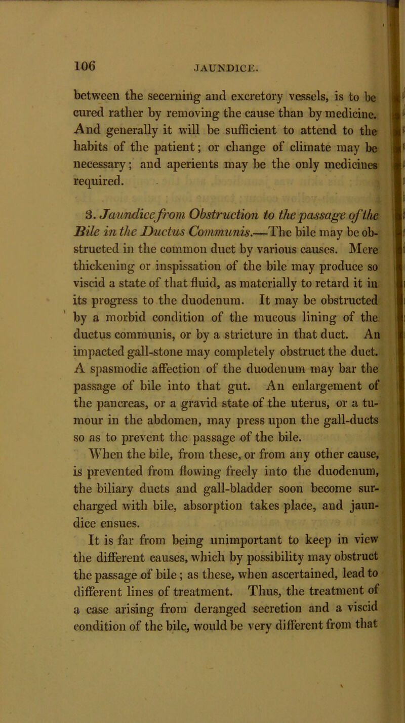 between the secerning and excretory vessels, is to be cured rather by removing the cause than by medicine. And generally it will be sufficient to attend to the habits of the patient; or change of climate may be necessary; and aperients may be the only medicines required. 3. Jaundice from Obstruction to the passage of the Bile in the Ductus Communis.—The bile may be ob- structed in the common duct by various causes. Mere thickening or inspissation of the bile may produce so viscid a state of that fluid, as materially to retard it in its progress to the duodenum. It may be obstructed by a morbid condition of the mucous lining of the ductus communis, or by a stricture in that duct. An impacted gall-stone may completely obstruct the duct. A spasmodic affection of the duodenum may bar the passage of bile into that gut. An enlargement of the pancreas, or a gravid state of the uterus, or a tu- mour in the abdomen, may press upon the gall-ducts so as to prevent the passage of the bile. When the bile, from these, or from any other cause, is prevented from flowing freely into the duodenum, the biliary ducts and gall-bladder soon become sur- charged with bile, absorption takes place, and jaun- dice ensues. It is far from being unimportant to keep in view the different causes, which by possibility may obstruct the passage of bile; as these, when ascertained, lead to different lines of treatment. Thus, the treatment ot a case arising from deranged secretion and a viscid condition of the bile, would be very different from that