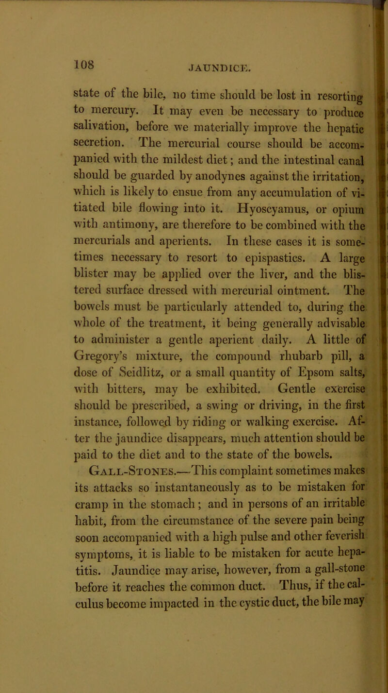 state of the bile, no time should be lost in resorting to mercury. It may even be necessary to produce salivation, before we materially improve the hepatic secretion. The mercurial course should be accom- panied with the mildest diet; and the intestinal canal should be guarded by anodynes against the irritation, which is likely to ensue from any accumulation of vi- tiated bile flowing into it. Hyoscyamus, or opium with antimony, are therefore to be combined with the mercurials and aperients. In these cases it is some- times necessary to resort to epispastics. A large blister may be applied over the liver, and the blis- tered surface dressed with mercurial ointment. The bowels must be particularly attended to, during the whole of the treatment, it being generally advisable to administer a gentle aperient daily. A little of Gregory’s mixture, the compound rhubarb pill, a dose of Seidlitz, or a small quantity of Epsom salts, with bitters, may be exhibited. Gentle exercise should be prescribed, a swing or driving, in the first instance, followed by riding or walking exercise. Af- ter the jaundice disappears, much attention should be paid to the diet and to the state of the bowels. Gall-Stones.—This complaint sometimes makes its attacks so instantaneously as to be mistaken for cramp in the stomach; and in persons of an irritable habit, from the circumstance of the severe pain being soon accompanied with a high pulse and other feverish symptoms, it is liable to be mistaken for acute hepa- titis. Jaundice may arise, however, from a gall-stone before it reaches the common duct. Thus, if the cal- culus become impacted in the cystic duct, the bile may