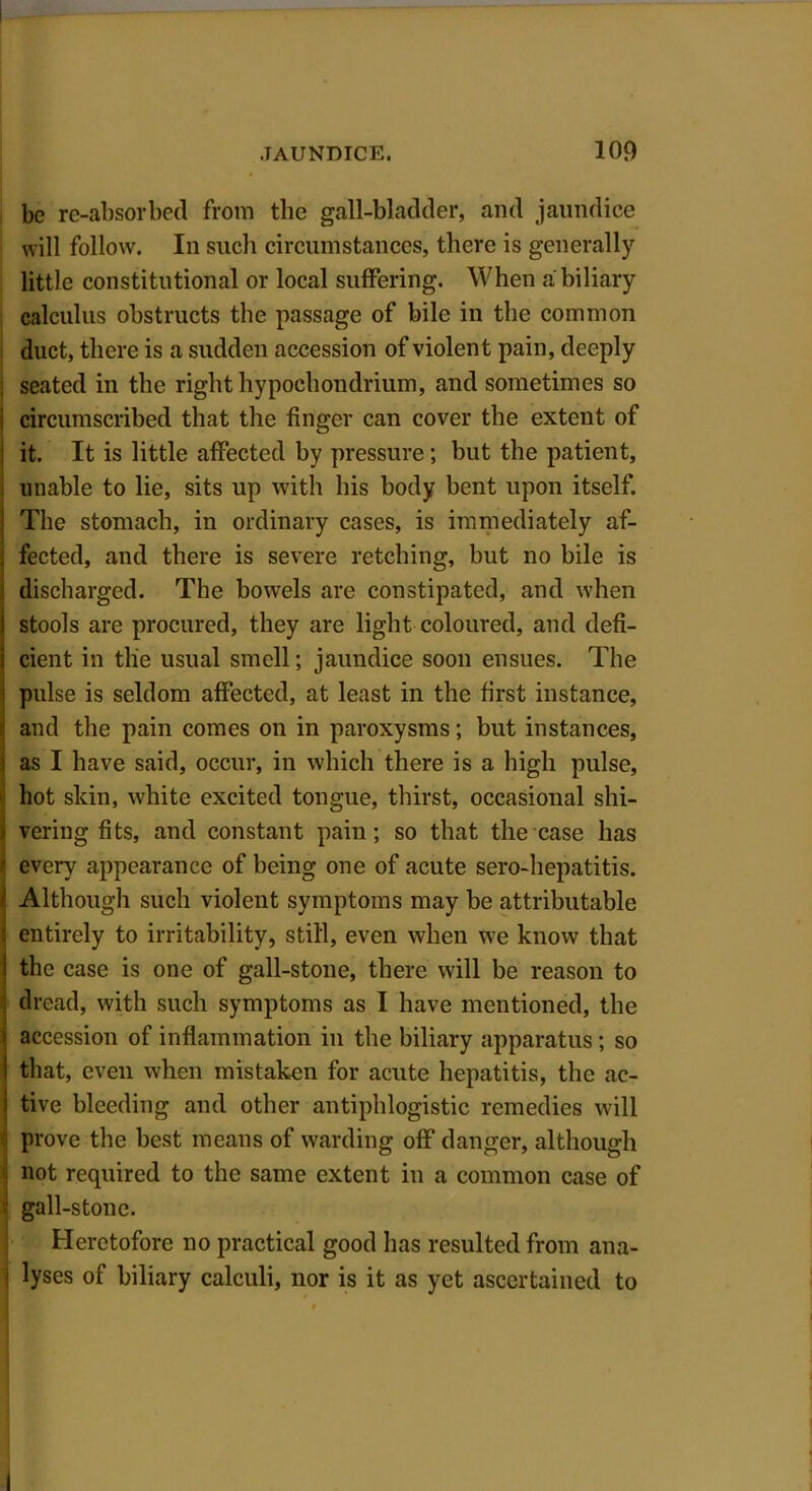 be re-absorbed from the gall-bladder, and jaundice will follow. In such circumstances, there is generally little constitutional or local suffering. When a biliary calculus obstructs the passage of bile in the common duct, there is a sudden accession of violent pain, deeply seated in the right hypochondrium, and sometimes so i circumscribed that the finger can cover the extent of ; it. It is little affected by pressure; but the patient, unable to lie, sits up with his body bent upon itself, j The stomach, in ordinary cases, is immediately af- • fected, and there is severe retching, but no bile is discharged. The bowels are constipated, and when | stools are procured, they are light coloured, and defi- i cient in tlie usual smell; jaundice soon ensues. The • pulse is seldom affected, at least in the first instance, ; and the pain comes on in paroxysms; but instances, i as I have said, occur, in which there is a high pulse, hot skin, white excited tongue, thirst, occasional shi- i vering fits, and constant pain; so that the case has I every appearance of being one of acute sero-hepatitis. i Although such violent symptoms may be attributable i entirely to irritability, still, even when we know that I the case is one of gall-stone, there will be reason to dread, with such symptoms as I have mentioned, the 1 accession of inflammation in the biliary apparatus; so | that, even when mistaken for acute hepatitis, the ac- i tive bleeding and other antiphlogistic remedies will prove the best means of warding off danger, although not required to the same extent in a common case of 1 gall-stone. Heretofore no practical good has resulted from ana- j lyses of biliary calculi, nor is it as yet ascertained to I