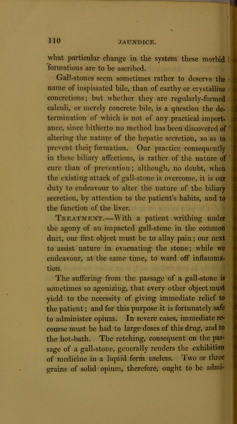 what particular change in the system these morbid formations are to be ascribed. Gall-stones seem sometimes rather to deserve the name of inspissated bile, than of earthy or crystalline concretions; but whether they are regularly-formed calculi, or merely concrete bile, is a question the de- termination of which is not of any practical import- ance, since hitherto no method has been discovered of altering the nature of the hepatic secretion, so as to prevent their formation. Our practice consequently in these biliary affections, is rather of the nature of cure than of prevention; although, no doubt, when the existing attack of gall-stone is overcome, it is our duty to endeavour to alter the nature of the biliary secretion, by attention to the patient’s habits, and to the function of the liver. Treatment.—With a patient writhing under the agony of an impacted gall-stone in the common duct, our first object must be to allay pain; our next to assist nature in evacuating the stone; while we endeavour, at the same time, to ward off inflamma- tion. The suffering from the passage of a gall-stone is sometimes so agonizing, that every other object must yield to the necessity of giving immediate relief to the patient; and for this purpose it is fortunately safe to administer opium. In severe cases, immediate re- course must be had to large doses of this drug, and to the hot-bath. The retching, consequent on the pas- sage of a gall-stone, generally renders the exhibition of medicine in a liquid form useless. Two or three grains of solid opium, therefore, ought to be admi-