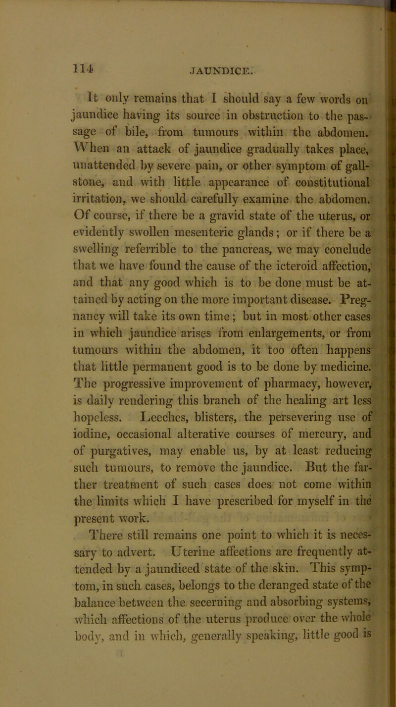 It only remains that I should say a few words on jaundice having its source in obstruction to the pas- sage of bile, from tumours within the abdomen. When an attack of jaundice gradually takes place, unattended by severe pain, or other symptom of gall- stone, and with little appearance of constitutional irritation, we should carefully examine the abdomen. Of course, if there he a gravid state of the uterus, or evidently swollen mesenteric glands ; or if there be a swelling referrible to the pancreas, we may conclude that we have found the cause of the icteroid affection, and that any good which is to be done must be at- tained by acting on the more important disease. Preg- nancy will take its own time; but in most other cases in which jaundice arises from enlargements, or from tumours within the abdomen, it too often happens that little permanent good is to be done by medicine. The progressive improvement of pharmacy, however, is daily rendering this branch of the healing art less hopeless. Leeches, blisters, the persevering use of iodine, occasional alterative courses of mercury, aud of purgatives, may enable us, by at least reducing such tumours, to remove the jaundice. But the far- ther treatment of such cases does not come within the limits which I have prescribed for myself in the present work. There still remains one point to which it is neces- sary to advert. Uterine affections are frequently at- tended by a jaundiced state of the skin. This symp- tom, in such cases, belongs to the deranged state of the balance between the secerning and absorbing systems, which affections of the uterus produce over the whole body, and in which, generally speaking, little good is