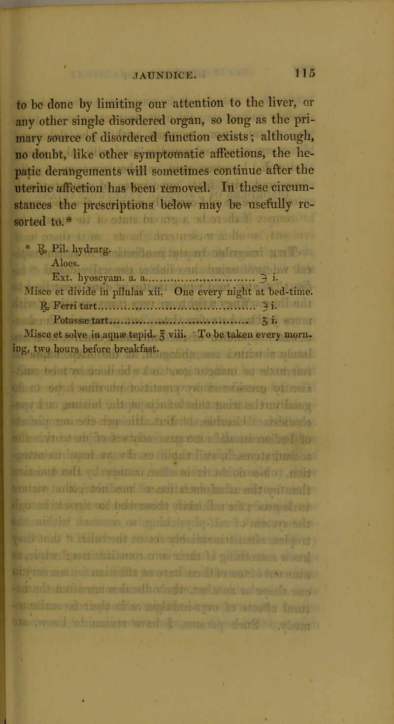 to be clone by limiting our attention to the liver, or any other single disordered organ, so long as the pri- mary source of disordered function exists; although, no doubt, like other symptomatic affections, the he- patic derangements will sometimes continue after the uteriue affection has been removed. In these circum- stances the prescriptions below may be usefully re- sorted to.* ' . ' * PiL hydrarg. Aloes. Ext. byoscyam. a. a 3 i. Misce et divide in pilulas xii. One every night at bed-time. ]£> Ferri tart.. . 3 i. Potassaetart 5 k Misce et solve in aquae tepid. § viii. To be taken every morn- ing, two hours before breakfast. Rfeur-trifii yo onoii id -a fyien womtili l ' ■ > c n> -77 or4, A mnnudcr tr r ovjkiaiQi ‘;f > ■W'l Jik aiiiiiiul nib to *brdii* u«u+moim worry; hot (5 fc- it. iilj xdJ ilcl , *> flu- vitr.-tfu to iti-’gtijo-j -/iJi f :n ; ‘-tn.r>c oui jo k-i.. a 9t 1 ■ l V) M r -■< -i)g /I • fili iB.t ndl nJn.arf( >•. r»j ij: i >{1 '>,t i t'Hs KiilsiV’. a»» i loft eoco rnuaso iktehf?£'• ms srntjsjyit r.tii • u c t* • i ■ *• « .. . ah - : . Hfj , | f * > i ' *V :y \ r '0 )■ • » ■t \ v’ i I >T f.> - ) jV, ’* i n r . ^ * f%Vt ■ *f fi/1 nr» •?• tM tv '-J ,.v - . • ...«* . ^ * * Sl> * l* i- , 'll 1 4 » V 1 !>! ft*) *12 fit: . , us! * fnVi *;o ,j» ■ .*,?♦ N wR . ik ? x