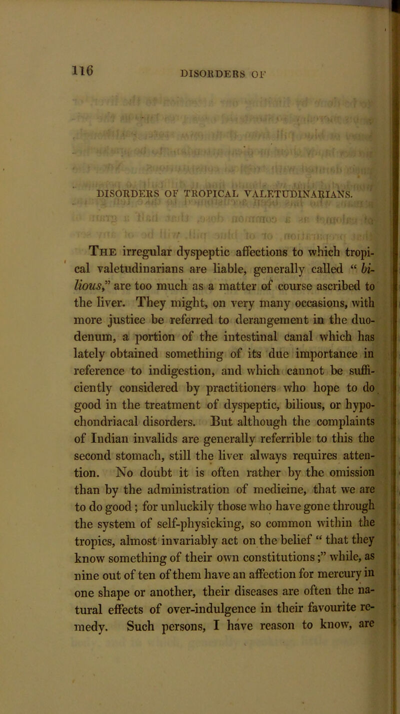 DISORDERS OF TROPICAL VALETUDINARIANS. ' iruTS i; lletl tjjjb /wofo flo/nmoa e an loraoJitu id ■ The irregular dyspeptic affections to which tropi- cal valetudinarians are liable, generally called “ bi- liousare too much as a matter of course ascribed to the liver. They might, on very many occasions, with more justice be referred to derangement in the duo- denum, a portion of the intestinal canal which has lately obtained something of its due importance in reference to indigestion, and which cannot be suffi- ciently considered by practitioners who hope to do good in the treatment of dyspeptic, bilious, or hypo- chondriacal disorders. But although the complaints of Indian invalids are generally referrible to this the second stomach, still the liver always requires atten- tion. No doubt it is often rather by the omission than by the administration of medicine, that we are to do good ; for unluckily those who have gone through the system of self-physicking, so common within the tropics, almost invariably act on the belief “ that they know something of their own constitutionswhile, as nine out of ten of them have an affection for mercury in one shape or another, their diseases are often the na- tural effects of over-indulgence in their favourite re- medy. Such persons, I have reason to know, are