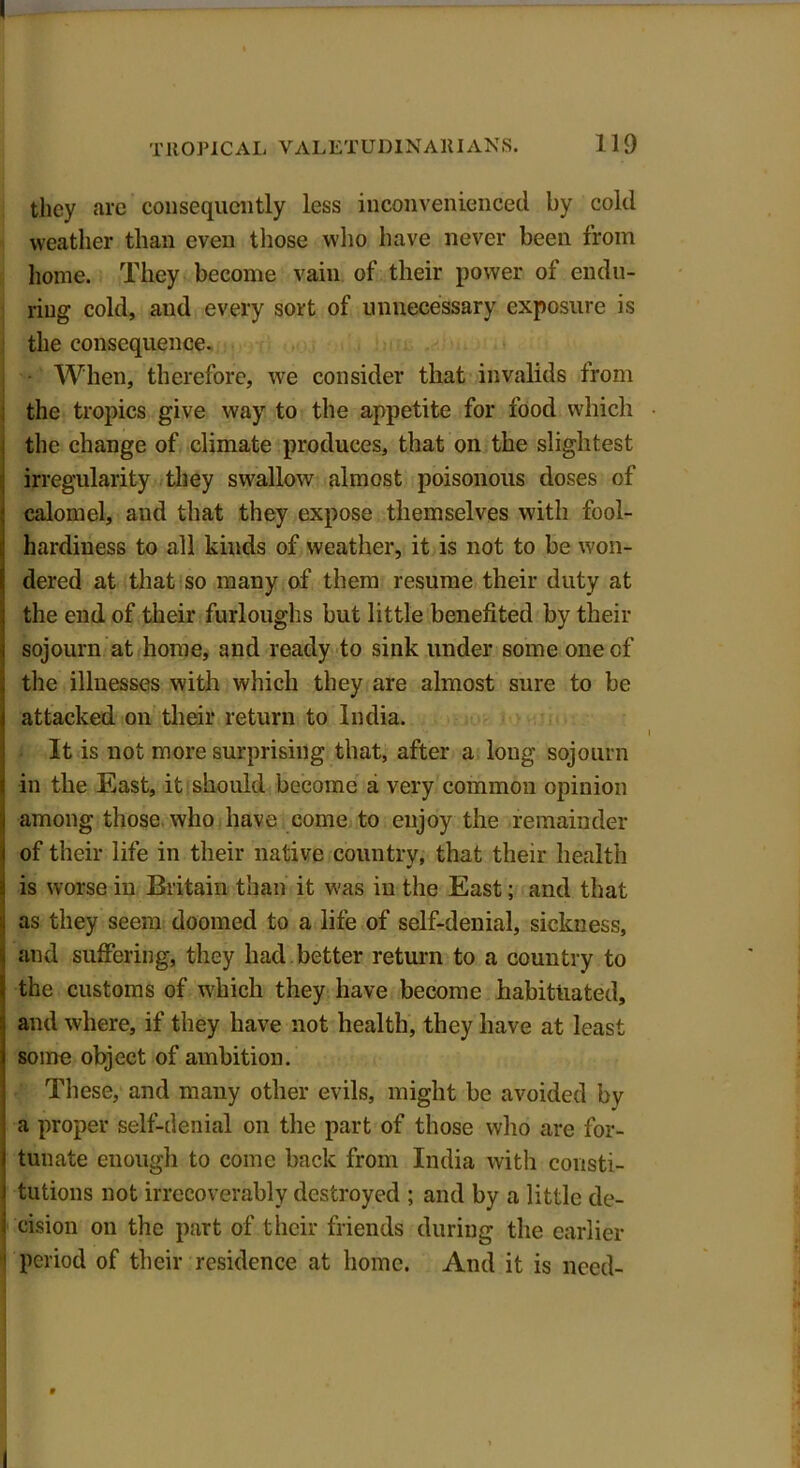 they are consequently less inconvenienced by cold weather than even those who have never been from home. They become vain of their power of endu- ring cold, and every sort of unnecessary exposure is the consequence. When, therefore, we consider that invalids from the tropics give way to the appetite for food which the change of climate produces, that on the slightest irregularity they swallow almost poisonous doses of calomel, and that they expose themselves with fool- hardiness to all kinds of weather, it is not to be won- dered at that so many of them resume their duty at the end of their furloughs but little benefited by their sojourn at home, and ready to sink under some one of the illnesses with which they are almost sure to be attacked on their return to India. It is not more surprising that, after a long sojourn in the East, it should become a very common opinion among those who have come to enjoy the remainder of their life in their native country, that their health is worse in Britain than it was in the East; and that as they seem doomed to a life of self-denial, sickness, and suffering, they had better return to a country to the customs of which they have become habituated, and where, if they have not health, they have at least some object of ambition. These, and many other evils, might be avoided by a proper self-denial on the part of those who are for- tunate enough to come back from India with consti- tutions not irrecoverably destroyed ; and by a little de- cision on the part of their friends during the earlier period of their residence at home. And it is need-