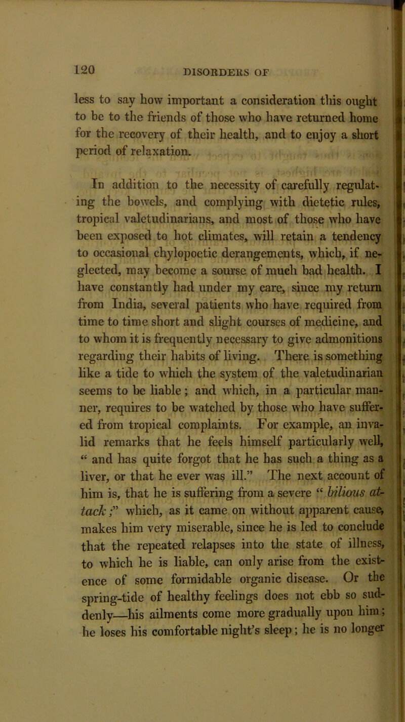 less to say how important a consideration this ought to be to the friends of those who have returned home for the recovery of their health, and to enjoy a short period of relaxation. In addition to the necessity of carefully regulat- ing the bowels, and complying with dietetic rules, tropical valetudinarians, and most of those who have been exposed to hot climates, will retain a tendency to occasional chylopoetic derangements, which, if ne- glected, may become a sourse of much bad health. I have constantly had under my care, since my return from India, several patients who have required from time to time short and slight courses of medicine, and to whom it is frequently necessary to give admonitions regarding their habits of living. There is something like a tide to which the system of the valetudinarian seems to be liable ; and which, in a particular man- ner, requires to be watched by those who have suffer- ed from tropical complaints. For example, an inva- lid remarks that he feels himself particularly well, “ and has quite forgot that he has such a thing as a liver, or that he ever was ill.” The next account of him is, that he is suffering from a severe “ bilious at- tack which, as it came on without apparent cause, makes him very miserable, since he is led to conclude that the repeated relapses into the state of illness, to which he is liable, can only arise from the exist- ence of some formidable organic disease. Or the spring-tide of healthy feelings does not ebb so sud- denly—his ailments come more gradually upon him; he loses his comfortable night’s sleep; he is no longer