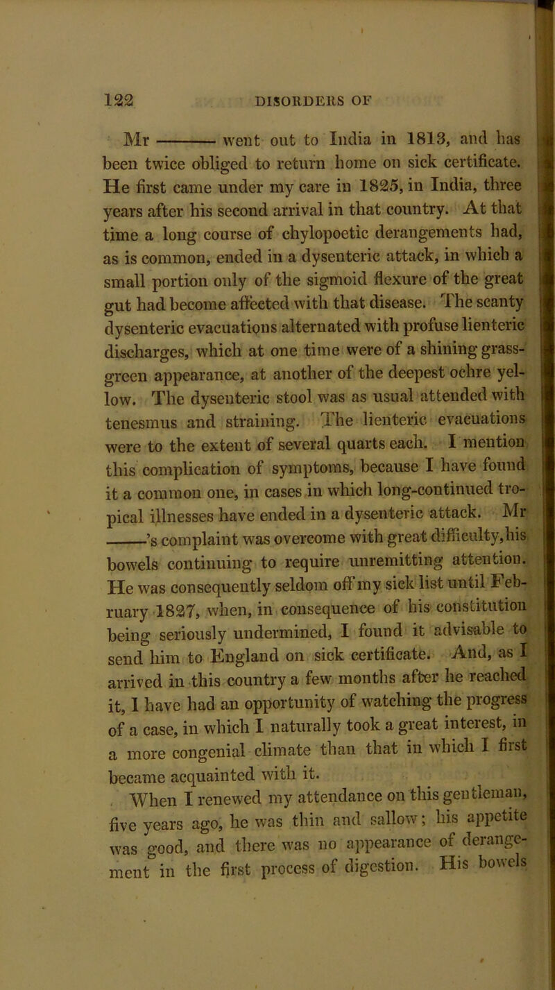 122 DISORDERS OF Mr went out to India in 1813, and lias been twice obliged to return home on sick certificate. He first came under my care in 1825, in India, three years after his second arrival in that country. At that time a long course of chylopoetic derangements had, as is common, ended in a dysenteric attack, in which a small portion only of the sigmoid flexure of the great gut had become affected with that disease. The scanty dysenteric evacuations alternated with profuse lienteric discharges, which at one time were of a shining grass- green appearance, at another of the deepest ochre yel- low. The dysenteric stool was as usual attended with tenesmus and straining. I he lienteric evacuations were to the extent of several quarts each. I mention this complication of symptoms, because I have found it a common one, in cases in which long-continued tro- pical illnesses have ended in a dysenteric attack. Mr ’s complaint was overcome with great difficulty,his bowels continuing to require unremitting attention. He w7as consequently seldom of! my sick list until Feb- ruary 1827, when, in consequence of his constitution being seriously undermined, I found it advisable to send him to England on sick certificate. And, as I arrived in this country a few months after he reached it, I have had an opportunity of watching the progress of a case, in which I naturally took a great interest, m a more congenial climate than that in which I fust became acquainted with it. When I renewed my attendance on this gentleman, five years ago, he was thin and sallow; his appetite was good, and there was no appearance of derange- ment in the first process of digestion. His bowels