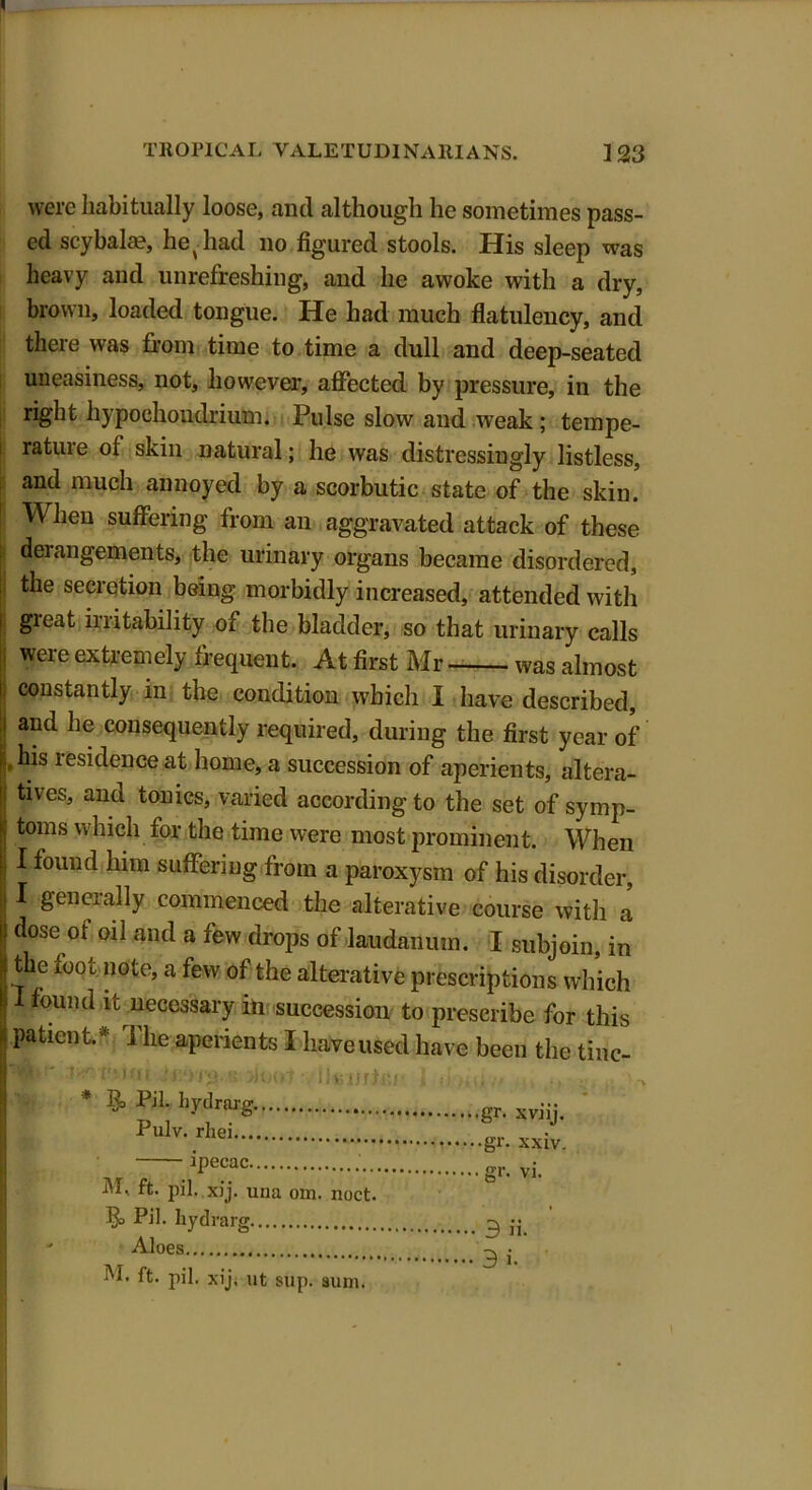 < were habitually loose, and although he sometimes pass- ed scybalae, he diad no figured stools. His sleep was heavy and unrefreshing, and he awoke with a dry, brown, loaded tongue. He had much flatulency, and there was from time to time a dull and deep-seated uneasiness, not, however, affected by pressure, in the right hypochoudrium. Pulse slow and weak ; tempe- rature of skin natural; he was distressingly listless, and much annoyed by a scorbutic state of the skin! When suffering from an aggravated attack of these I. derangements, the urinary organs became disordered, : the secretion being morbidly increased, attended with \ §lea^ irritability of the bladder, so that urinary calls were extremely frequent. At first Mr was almost constantly in the condition which I have described, i and he consequently required, during the first year of |,his residence at home, a succession of aperients, altera- tives, and tonics, varied according to the set of symp- : toms which for the time were most prominent. When j I found him suffering from a paroxysm of his disorder, 11 generally commenced the alterative course with a I dose of oil and a few drops of laudanum. I subjoin, in | the loot note, a few of the alterative prescriptions which | found it necessary in succession to prescribe for this I patient* 1 lie aperients I have used have been the tinc- * ['MUt 3| Pil. hydrarg. Pulv. rhei... Iiiurhw gr. xviij. •gr. xxiv. ipecac M.. ft. pil. xij. una om. noct. Pil- hydrarg Aloes M, ft. pil. xij. ut sup. sum. gr. vi. 3 Si. 3i.