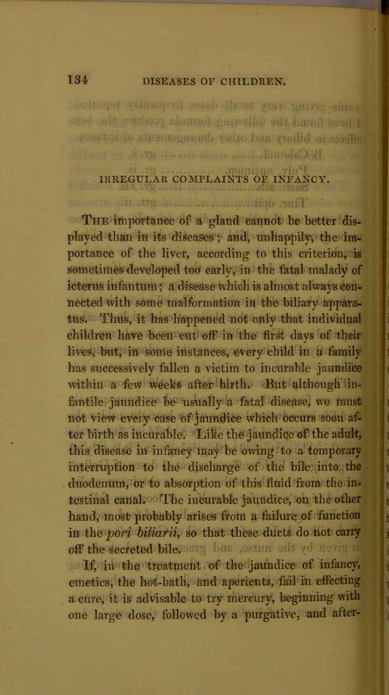 IRREGULAR COMPLAINTS OF INFANCY. The importance of a gland cannot be better dis- played than in its diseases; and, unhappily, the im- portance of the liver, according to this criterion, is sometimes developed too early, in the fatal malady of icterus infantum; a disease which is almost always con- nected with some malformation in the biliary appara- tus. Thus, it has happened not only that individual children have been cut off in the first days of their lives, but, in some instances, every child in a family has successively fallen a victim to incurable jaundice within a few weeks after birth. But although in- fantile jaundice be usually a fatal disease, we must not view every case of jaundice which occurs soon af- ter birth as incurable. Like the jaundiqe of the adult, this disease in infancy may be owing to a temporary interruption to the discharge of the bile into the duodenum, or to absorption of this fluid from the in- testinal canal. The incurable jaundice, on the other hand, most probably arises from a failure of function in the port biliarii, so that these ducts do not carry off the secreted bile. -j hoc 4o?'fim orfa If, in the treatment of the jaundice of infancy, emetics, the hot-bath, and aperients, fail in effecting a cure, it is advisable to try mercury, beginning with one large dose, followed by a purgative, and after-