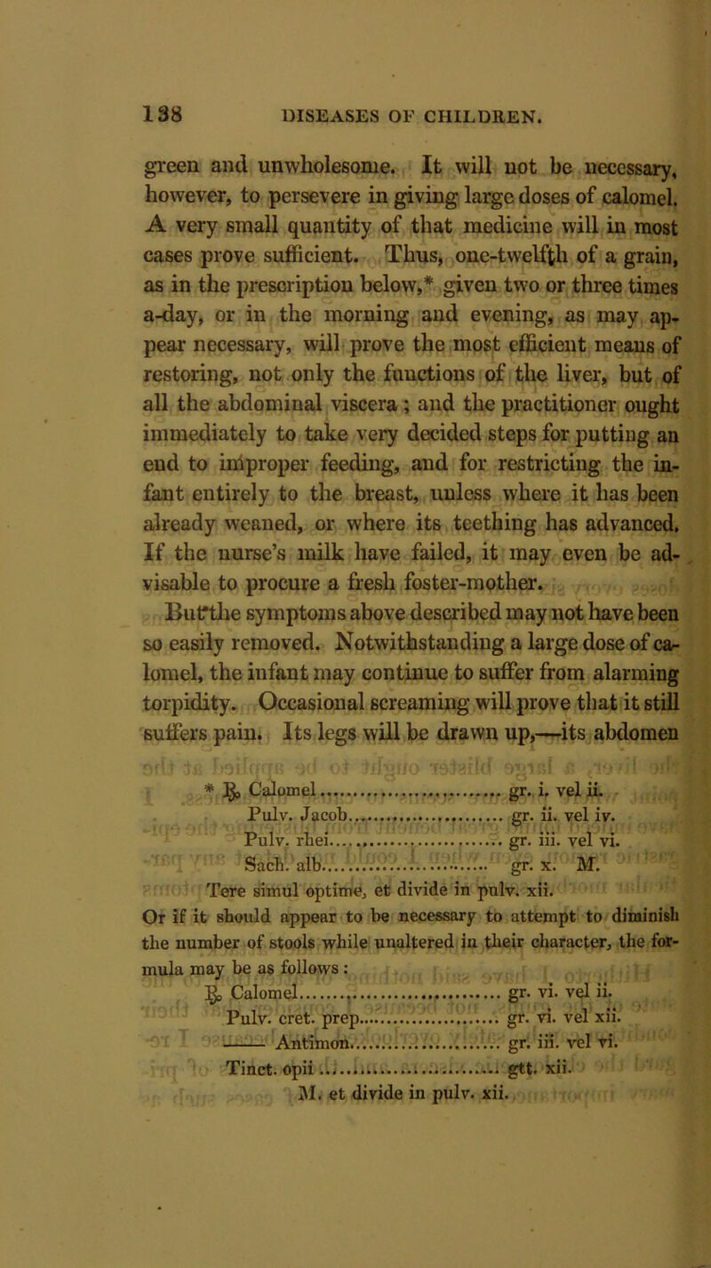 green and unwholesome. It will not be necessary, however, to persevere in giving large doses of calomel. A very small quantity of that medicine will in most cases prove sufficient. Thus, one-twelfth of a grain, as in the prescription below,* given two or three times a-day, or in the morning and evening, as may ap- pear necessary, will prove the most efficient means of restoring, not only the functions of the liver, but of all the abdominal viscera ; and the practitioner ought immediately to take very decided steps for putting an end to improper feeding, and for restricting the in- fant entirely to the breast, unless where it has been already weaned, or where its teething has advanced. If the nurse’s milk have failed, it may even be ad- visable to procure a fresh foster-mother. Butrthe symptoms above described may not have been so easily removed. Notwithstanding a large dose of ca- lomel, the infant may continue to suffer from alarming torpidity. Occasional screaming will prove that it still suffers pain. Its legs will be drawn up,—its abdomen * ^ Calomel gr. i. velii. Pulv. Jacob.. gr. ii. vel iv. Pulv. rbei gr. iii. vel vi. Sacli. alb gr. x. M. Tere simul opting et divide in pulv. xii. Or if it should appear to be necessary to attempt to diminish the number of stools while unaltered in their character, the for- mula may be as follows : ijo Calomel gr. vi. vel ii. Pulv. cret. prep gr. vi. vel xii. Antimon gr. iii. vel vi. Tinct. opii .. gtt. xii. M. et divide in pulv. xii.