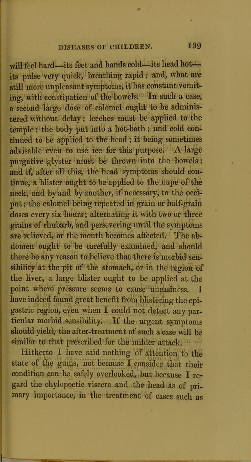 DISEASES OF CHILDREN. 139 will feel hard—its feet and hands cold—its head hot— its pulse very quick, breathing rapid; and, what are still more unpleasant symptoms, it has constant vomit- ing, with constipation of the bowels. In such a case, a second large dose of calomel ought to be adminis- tered without delay; leeches must be applied to the temple ; the body put into a hot-bath ; and cold con- tinued to be applied to the head ; it being sometimes advisable even to use ice for this purpose. A large purgative glyster must be thrown into the bowels; and if, after all this, the head symptoms should con- tinue, a blister ought to be applied to the nape of the neck, and by and by another, if necessary, to the occi- put ; the calomel being repeated in grain or half-grain doses every six hours; alternating it with two or three grains of rhubarb, and persevering until the symptoms are relieved, or the mouth becomes affected. The ab- domen ought to be carefully examined, and should there be any reason to believe that there is morbid sen- sibility at the pit of the stomach, or in the region of the liver, a large blister ought to be applied at the point where pressure seems to cause uneasiness. I have indeed found great benefit from blistering the epi- gastric region, even when I could not detect any par- ticular morbid sensibility. If the urgent symptoms should yield, the after-treatment of such a case will be similar to that prescribed for the milder attack. Hitherto I have said nothing of attention to the state of the gums, not because 1 consider that their condition can be safely overlooked, but because I re- gard the chylopoetic viscera and the head as of pri- mary importance, in the treatment of cases such as