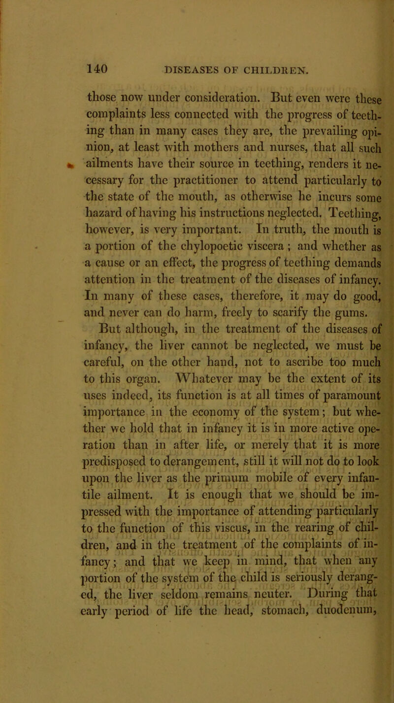 those now under consideration. But even were these complaints less connected with the progress of teeth- ing than in many cases they are, the prevailing opi- nion, at least with mothers and nurses, that all such ailments have their source in teething, renders it ne- cessary for the practitioner to attend particularly to the state of the mouth, as otherwise he incurs some hazard of having his instructions neglected. Teething, however, is very important. In truth, the mouth is a portion of the chylopoetic viscera ; and whether as a cause or an effect, the progress of teething demands attention in the treatment of the diseases of infancy. In many of these cases, therefore, it may do good, and never can do harm, freely to scarify the gums. But although, in the treatment of the diseases of infancy, the liver cannot be neglected, we must be careful, on the other hand, not to ascribe too much to this organ. Whatever may be the extent of its uses indeed, its function is at all times of paramount importance in the economy of the system; but whe- ther we hold that in infancy it is in more active ope- ration than in after life, or merely that it is more predisposed to derangement, still it will not do to look upon the liver as the primum mobile of every infan- tile ailment. It is enough that we should be im- pressed with the importance of attending particularly to the function of this viscus, in the rearing of chil- dren, and in the treatment of the complaints of in- fancy; and that we keep in mind, that when any portion of the system of the child is seriously derang- ed, the liver seldom remains neuter. During that early period of life the head, stomach, duodenum,