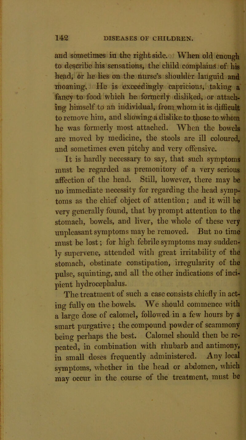 and sometimes in the right side. When old enough to describe his sensations, the child complains of his head, or he lies on the nurse’s shoulder languid and moaning. He is exceedingly capricious, taking a fancy to food which he formerly disliked, or attach- ing himself to an individual, from whom it is difficult to remove him, and showing a dislike to those to whom he was formerly most attached. When the bowels are moved by medicine, the stools are ill coloured, and sometimes even pitchy and very offensive. It is hardly necessary to say, that such symptoms must be regarded as premonitory of a very serious affection of the head. Still, however, there may be no immediate necessity for regarding the head symp- toms as the chief object of attention; and it will be very generally found, that by prompt attention to the stomach, bowels, and liver, the whole of these very unpleasant symptoms may be removed. But no time must be lost; for high febrile symptoms may sudden- ly supervene, attended with great irritability of the stomach, obstinate constipation, irregularity of the pulse, squinting, and all the other indications of inci- pient hydrocephalus. The treatment of such a case consists chiefly in act- ing fully on the bowels. We should commence with a large dose of calomel, followed in a few hours by a smart purgative; the compound powder of scammony being perhaps the best. Calomel should then be re- peated, in combination with rhubarb and antimony, in small doses frequently administered. Any local symptoms, whether in the head or abdomen, which may occur in the course of the treatment, must be