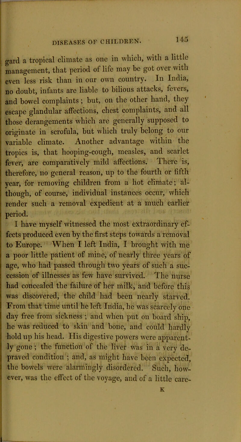 gard a tropical climate as one in which, with a little management, that period of life may be got over with ' even less risk than in our own country. In India, no doubt, infants are liable to bilious attacks, fevers, and bowel complaints; but, on the other hand, they escape glandular affections, chest complaints, and all those derangements which are generally supposed to originate in scrofula, but which truly belong to our variable climate. Another advantage within the tropics is, that hooping-cough, measles, and scarlet fever, are comparatively mild affections. There is, therefore, no general reason, up to the fourth or fifth year, for removing children from a hot climate; al- though, of course, individual instances occur, which render such a removal expedient at a much earlier period. I have myself witnessed the most extraordinary ef- fects produced even by the first steps towards a removal to Europe. When I left India, I brought with me a poor little patient of mine, of nearly three years of age, who had passed through two years of such a suc- cession of illnesses as few have survived. The nurse had concealed the failure of her milk, and before this was discovered, the child had been nearly starved. From that time until he left India, he was scarcely one day free from sickness ; and when put on board ship, he was reduced to skin and bone, and could hardly hold up his head. His digestive powers were apparent- ly gone ; the function of the liver was in a very de- praved condition ; and, as might have been expected, the bowels were alarmingly disordered. Such, how- ever, was the effect of the voyage, and of a little care-