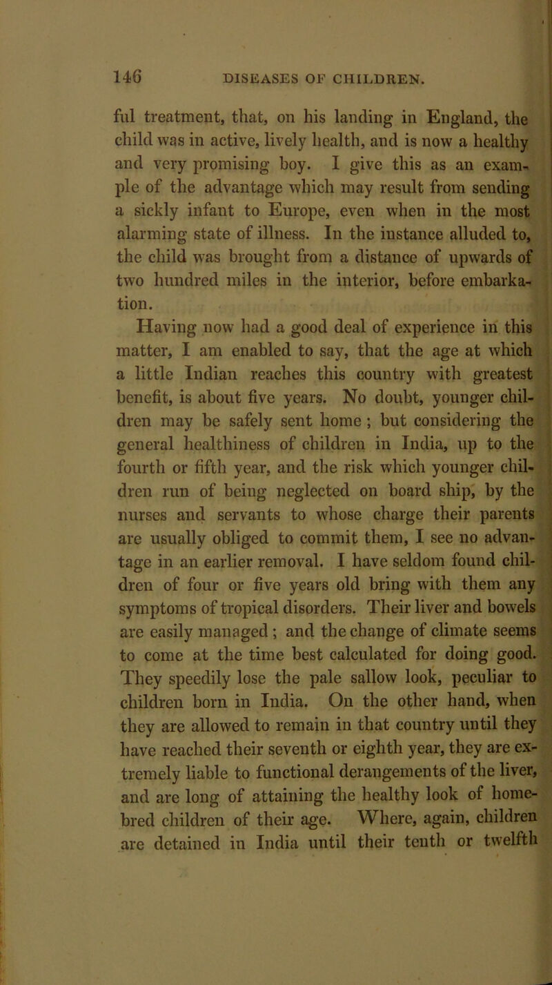 ful treatment, that, on his landing in England, the child was in active, lively health, and is now a healthy and very promising boy. I give this as an exam- ple of the advantage which may result from sending a sickly infant to Europe, even when in the most alarming state of illness. In the distance alluded to, the child was brought from a distance of upwards of two hundred miles in the interior, before embarka- tion. Having now had a good deal of experience in this matter, I am enabled to say, that the age at which a little Indian reaches this country with greatest benefit, is about five years. No doubt, younger chil- dren may be safely sent home ; but considering the general healthiness of children in India, up to the fourth or fifth year, and the risk which younger chil- dren run of being neglected on board ship, by the nurses and servants to whose charge their parents are usually obliged to commit them, I see no advan- tage in an earlier removal. I have seldom found chil- dren of four or five years old bring with them any symptoms of tropical disorders. Their liver and bowels are easily managed; and the change of climate seems to come at the time best calculated for doing good. They speedily lose the pale sallow look, peculiar to children born in India. On the other hand, when they are allowed to remain in that country until they have reached their seventh or eighth year, they are ex- tremely liable to functional derangements of the liver, and are long of attaining the healthy look of home- bred children of their age. Where, again, children are detained in India until their tenth or twelfth