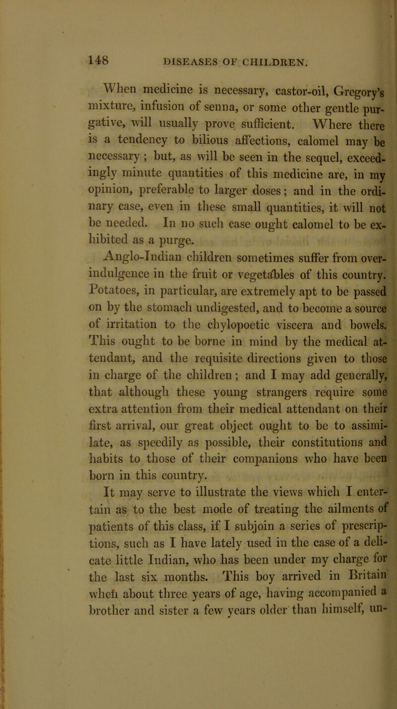 When medicine is necessary, castor-oil, Gregory’s mixture, infusion of senna, or some other gentle pur- gative, will usually prove sufficient. Where there is a tendency to bilious affections, calomel may be necessary ; but, as will be seen in the sequel, exceed- ingly minute quantities of this medicine are, in my opinion, preferable to larger doses; and in the ordi- nary case, even in these small quantities, it will not be needed. In no such case ought calomel to be ex- hibited as a purge. Anglo-Indian children sometimes suffer from over- indulgence in the fruit or vegetables of this country. Potatoes, in particular, are extremely apt to be passed on by the stomach undigested, and to become a source of irritation to the chylopoetic viscera and bowels. This ought to be borne in mind by the medical at- tendant, and the requisite directions given to those in charge of the children; and I may add generally, that although these young strangers require some extra attention from their medical attendant on their first arrival, our great object ought to be to assimi- late, as speedily as possible, their constitutions and habits to those of their companions who have been born in this country. It may serve to illustrate the views which I enter- tain as to the best mode of treating the ailments of patients of this class, if I subjoin a series of prescrip- tions, such as I have lately used in the case of a deli- cate little Indian, who has been under my charge for the last six months. This boy arrived in Britain wheii about three years of age, having accompanied a brother and sister a few years older than himself, un-