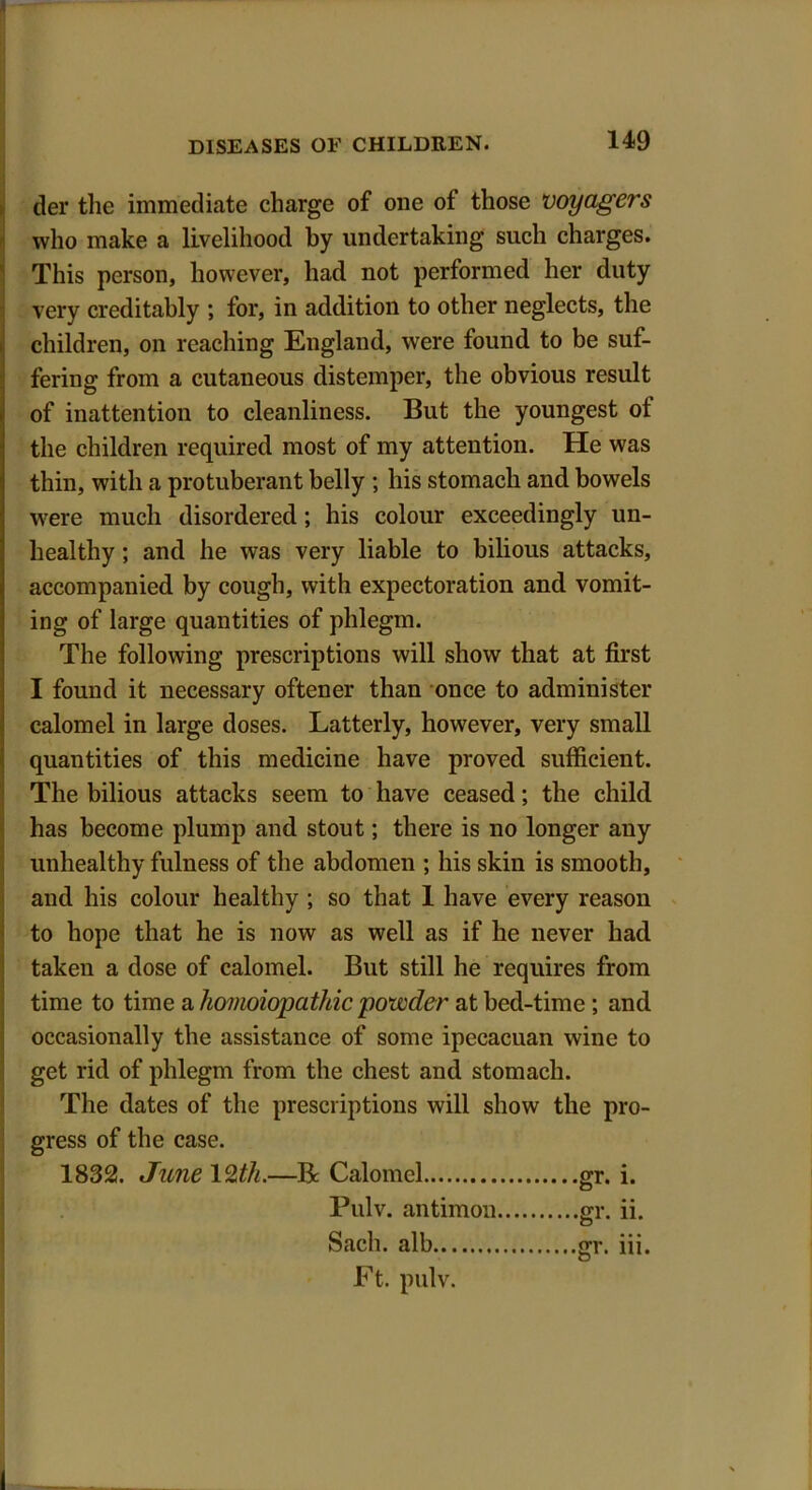 I DISEASES OF CHILDREN. 149 tier the immediate charge of one ot those voyagers who make a livelihood by undertaking such charges. This person, however, had not performed her duty very creditably ; for, in addition to other neglects, the children, on reaching England, were found to be suf- fering from a cutaneous distemper, the obvious result of inattention to cleanliness. But the youngest ot the children required most of my attention. He was thin, with a protuberant belly ; his stomach and bowels were much disordered; his colour exceedingly un- healthy ; and he was very liable to bilious attacks, accompanied by cough, with expectoration and vomit- ing of large quantities of phlegm. The following prescriptions will show that at first I found it necessary oftener than once to administer calomel in large doses. Latterly, however, very small quantities of this medicine have proved sufficient. The bilious attacks seem to have ceased; the child has become plump and stout; there is no longer any unhealthy fulness of the abdomen ; his skin is smooth, and his colour healthy ; so that 1 have every reason to hope that he is now as well as if he never had taken a dose of calomel. But still he requires from time to time a homoiopathic powder at bed-time; and occasionally the assistance of some ipecacuan wine to get rid of phlegm from the chest and stomach. The dates of the prescriptions will show the pro- gress of the case. 1832. June 12th.—Be Calomel gr. i. Pulv. antimon Sacli. alb Ft. pulv.