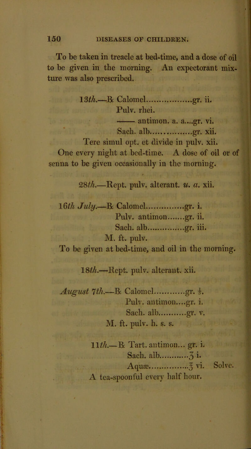 To be taken in treacle at bed-time, and a dose of oil to be given in the morning. An expectorant mix- ture was also prescribed. 13th.—Be Calomel gr. ii. Pulv. rhei. antimon. a. a....gr. vi. Sacli. alb gr. xii. Tere simul opt. et divide in pulv. xii. One every night at bed-time. A dose of oil or of senna to be given occasionally in the morning. 28th.—Rept. pulv. alterant, u. a. xii. 16th July.—Be Calomel gr. i. Pulv. antimon gr. ii. Sacli. alb gr. iii. M. ft. pulv. To be given at bed-time, and oil in the morning. 18th.—Rept. pulv. alterant, xii. August 7th.—Be Calomel gr. £. Pulv. antimon....gr. i. Sach. alb gr. v. M. ft. pulv. h. s. s. 11th.— Be Tart, antimon... gr. i. Sach. alb 3 i* Aquae J vi. Solve. A tea-spoonful every half hour.