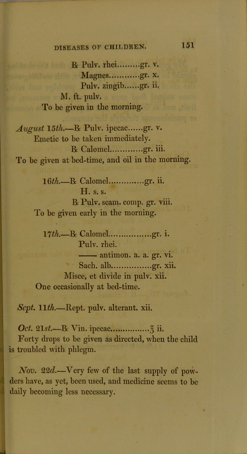 R Pulv. rhei gr. v. Magnes gr. x. Pulv. zingib gr. ii. M. ft. pulv. To be given in the morning. August 15th.—R Pulv. ipecac gr. v. Emetic to be taken immediately. R Calomel gr. iii. To be given at bed-time, and oil in the morning. 16th.—R Calomel gr. ii. H. s. s. R Pulv. scam. comp. gr. viii. To be given early in the morning. 17th.—R Calomel gr. i. Pulv. rhei. antimon. a. a. gr. vi. Sach. alb gr. xii. Misce, et divide in pulv. xii. One occasionally at bed-time. Sept. 11 th.—-Rept. pulv. alterant, xii. Oct. 21st.—R Vin. ipecac 3 ii. Porty drops to be given as directed, when the child is troubled with phlegm. Nov. 22d.—Very few of the last supply of pow- ders have, as yet, been used, and medicine seems to be daily becoming less necessary.