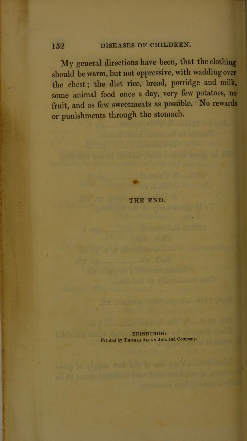 My general directions have been, that the clothing should be warm, but not oppressive, with wadding over the chest; the diet rice, bread, porridge and milk, some animal food once a day, very few potatoes, no fruit, and as few sweetmeats as possible. No rewards or punishments through the stomach. THE END. EDINBURGH: Printed by Thomas Allan Jun. and Company.