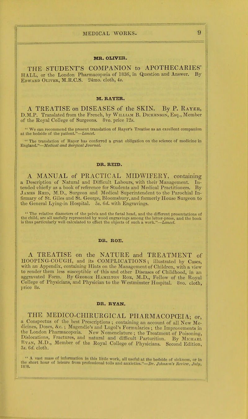 MR. OLIVER. THE STUDENT'S COMPANION to APOTHECARIES' HALL, or the London PharmacopcEia of 1836, in Question and Answer. By Edward Oliver, M.R.C.S. 24mo. cloth, 4s. M. RAYER. A TREATISE on DISEASES of the SKIN. By P. Rayer, D.M.P. Translated from the French, by William B. Dickenson, Esq., Member of the Royal College of Surgeons. 8vo. price \2s.  We can recommend the present translation of Bayer's Treatise as an excellent companion at the bedside of the patient.—Lancet.  The translation of Rayer has conferred a great obligation on the science of medicine in England.—Medical and Surgical Journal. DR. REID. A MANUAL of PRACTICAL MIDWIFERY, containing a Description of Natural and Difficult Labours, with their Management. In- tended chiefly as a book of reference for Students and Medical Practitioners. By James Reid, M.D., Surgeon and Medical Superintendent to the Pcarochial In- firmary of St. Giles and St. George, Bloomsbury, and formerly House Surgeon to the General Lying-in Hospital. 5s. 6d. with Engravings.  The relative diameters of the pelvis and the fcetal head, and the different presentations of the child, are all usefully represented by wood engravings among the letter-press, and the book is thus particularly well calculated to effect the objects of such a ■wor^.—Lancet. DR. ROE. A TREATISE on the NATURE and TREATMENT of HOOPING-COUGH, and its COMPLICATIONS; illustrated by Cases, with an Appendix, containing Hints on the Management of Children, with a view to render them less susceptible of this and other Diseases of Childhood, in an aggravated Form. By George Hamilton Roe, M.D., Fellow of the Royal College of Physicians, and Physician to the Westminster Hospital. 8vo. cloth, price 8s. DR. RYAN. THE MEDICO-CHIRURGICAL PHARMACOPCEIA; or, a Conspectus of the best Prescriptions ; containing an account of all Ncav Me- dicines, Doses, &c.; Magendie's and Lugol's Formularies ; the Improvements in the London Pharmacopceia. New Nomenclature ; the Treatment of Poisoning, Dislocations, Fractures, and natural and difficult Parturition. By Michael Hyan, M.D., Member of the Royal College of Physicians. Second Edition, 3s. 6d. cloth.  A vast mass of information in this little work, all useful at the bedside of sickness, or in tlie short hour of leisure from professional toils and anxieties.—Dr. Johnson's Jicvicw, July,