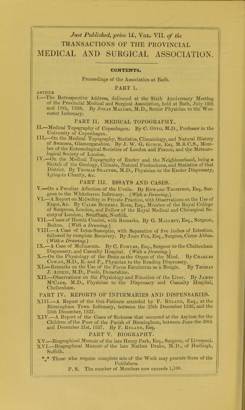 Just Published, price 1/., Vol. VII. o/ tJie TRANSACTIONS OF THE PROVINCIAL MEDICAL AND SURGICAL ASSOCIATION. CONTENTS. Proceedings of the Association at Bath. PART I. ARTICLE I.—The Retrospective Address, delivered at the Sixth Anniversary Meeting of the Provincial Medical and Surgical Association, held at Bath, July 18th and 19th, 1838. By Jonas Malden, M.D., Senior Physician to the Wor- cester Infirmary. PART II. MEDICAL TOPOGRAPHY. II- —Medical Topography of Copenhagen. By C. Otto, M.D., Professor in the University of Copenliagen. III- —On the Medical Topography, Statistics, Climatology, and Natural History of Swansea, Glamorganshire. By J. W. G. Gutch, Esq. M.R.C.S., Mem- ber of the Entomological Societies of London and France, and the Meteoro- logical Society of London. IV.—On the Medical Topography of Exeter and the Neighbourhood, being a Sketch of the Geology, Climate, Natural Productions, and Statistics of that District. By Thomas Shapter, M.D., Physician to the Exeter Dispensary, Lying-in Charity, &c. PART III. ESSAYS AND CASES, v.—On a Peculiar Affection of the Uvula. By Edward Thompson, Esq. Sur- geon to the Whitehaven Infirmary. [With a Drawing.) VI. —A Report on Midwifery in Private Practice, with Observations on the Use of Ergot, &c. By Caleb Burrell Rose, Esq., Member of the Royal College of Surgeons, London, and Fellow of the Royal Medical and Chirurgical So- ciety of London; SwafFIiam, Norfolk. VII. —Cases of Hernia Cereljri, with Remarks. By G. Mallett, Esq., Surgeon, Bolton. ( With a Drawing.) VIII. —A Case of Intus-Susceptio, with Separation of five inches of Intestine, followed by complete Recovery. By John Fox, Esq., Surgeon, Ceme Abbas. ( With a Drawing.) IX. —A Case of Molluscum. By C. Fowler, Esq., Surgeon to the Cheltenham Dispensary, and Casualty Hospital. ( With a Drawing.) X. —On the Physiology of the Brain as the Organ of the Mind. By Charles Cowan, M.D., E. and P., Physician to the Reading Dispensary. XL—Remarks on the Use of the Fucus Esculentus as a Bougie. By Thomas J. Aitkin, M.D., Poole, Dorsetshire. XII. —Observations on the Physiology and Function of the Liver. By James M'Cabb, M.D., Physician to the Dispensary and Casualty Hospital, Cheltenham. PART IV. REPORTS OF INFIRMARIES AND DISPENSARIES. XIII. —A Report of the Out-Patients attended by F. Ryland, Esq., at the Birmingham Toivn Infirmary, between the 25th December 1836, and the 25th December, 1837. XIV. —A Report of the Cases of Sickness that occurred at the Asylum for the Children of the Poor of the Parish of Birmingham, between June the 30th and December Slst, 1837. By F. Ryland, Esq. PART V. BIOGRAPHY. XV. —Biographical Memoir of the late Henry Park, Esq., Surgeon, of Liverpool. XVI. —Biographical Memoir of the late Nathan Drake, M.D., of Hadleigh, Suffolk. %• Those who require complete sets of the Work may procure them of the Puljlishers. P. S. The number of Members now exceeds 1,100.