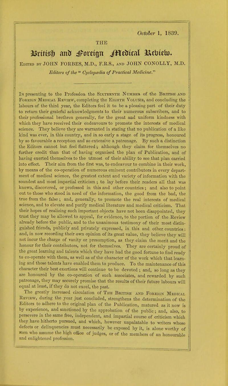 October 1, 1839. THE ^xiii^\3 antr ;iForeip iW[et(ifal Jaebielo* Edited bv JOHN FORBES, M.D., F.R.S., and JOHN CONOLLY, M.D. Editors of the  Cyclopadia of Practical Medicine.'''' In presenting to the Profession the Sixteknth Number of the British and Foreign Medical Review, completing the Eighth Volume, and concluding the labours of the third year, the Editors feel it to be a pleasing part of their duty to return their grateful acknowledgments to their numerous subscribers, and to their professional brethren generally, for the great and uniform kindness with which they have received their endeavours to promote the interests of medical science. They believe they are warranted in stating that no publication of a like kind was ever, in this country, and in so early a stage of its progress, honoured by so favourable a reception and so extensive a patronage. By such a distinction the Editors cannot but feel flattered; although they claim for themselves no further credit than that of having organised the plan of Publication, and of having exerted themselves to the utmost of their ability to see that plan carried into eifect. Their aim from the first was, to endeavour to combine in their work, by means of the co-operation of numerous eminent contributors in every depart- ment of medical science, the gi-eatest extent and variety of information with the soundest and most impartial criticism ; to lay before their readers all that was known, discovered, or professed in this and other countries ; and also to point out to those who stood in need of the information, the good from the bad, the true from the false ; and, generally, to promote the real interests of medical science, and to elevate and purify medical literature and medical criticism. That their hopes of realizing such important objects have not been disappointed, they trust they may be allowed to appeal, for evidence, to the portion of the Review already before the public, and to the unanimous testimony of their most distin- guished friends, publicly and privately expressed, in this and other countries: and, in now recording their own opinion of its great value, they believe they will not incur the charge of vanity or presumption, as they claim the merit and the honour for their contributors, not for themselves. They are certainly proud of the great learning and talents which they have had the good fortune to find ready to co-operate with them, as well as of the character of the work which that learn- ing and those talents have enabled them to produce. To the maintenance of this character their best exertions will continue to be devoted ; and, so long as they are honoured by the co-operation of such associates, and rewarded by such patronage, they may securely promise that the results of their future labours will equal at least, if they do not excel, the past. The greatly increased circulation of The British and Foreign Medical Review, during the year just concluded, strengthens the determination of the Editors to adhere to the original plan of the Publication, matured as it now is by experience, and sanctioned by the approbation of the public; and, also, to persevere in the same free, independent, and impartial course of criticism which they have hitherto pursued, and which, however unpalatable to writers whose defects or delinquencies must necessarily be exposed by it, is alone worthy of men who assume the high office of judges, or of the members of an honourable and enlightened profession.