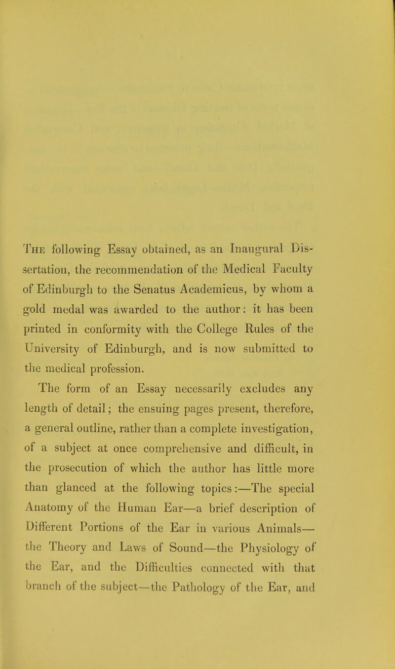 The following Essay obtained, as an Inaugural Dis- sertation, the recommendation of the Medical Faculty of Edinburgh to the Senatus Academicus, by whom a gold medal was awarded to the author: it has been printed in conformity with the College Rules of the University of Edinburgh, and is now submitted to the medical profession. The form of an Essay necessarily excludes any length of detail; the ensuing pages present, therefore, a general outline, rather than a complete investigation, of a subject at once comprehensive and difficult, in the prosecution of which the author has little more than glanced at the following topics:—The special Anatomy of the Human Ear—a brief description of Different Portions of the Ear in various Animals— the Theory and Laws of Sound—the Physiology of the Ear, and the Difficulties connected with that branch of the subject—the Pathology of the Ear, and