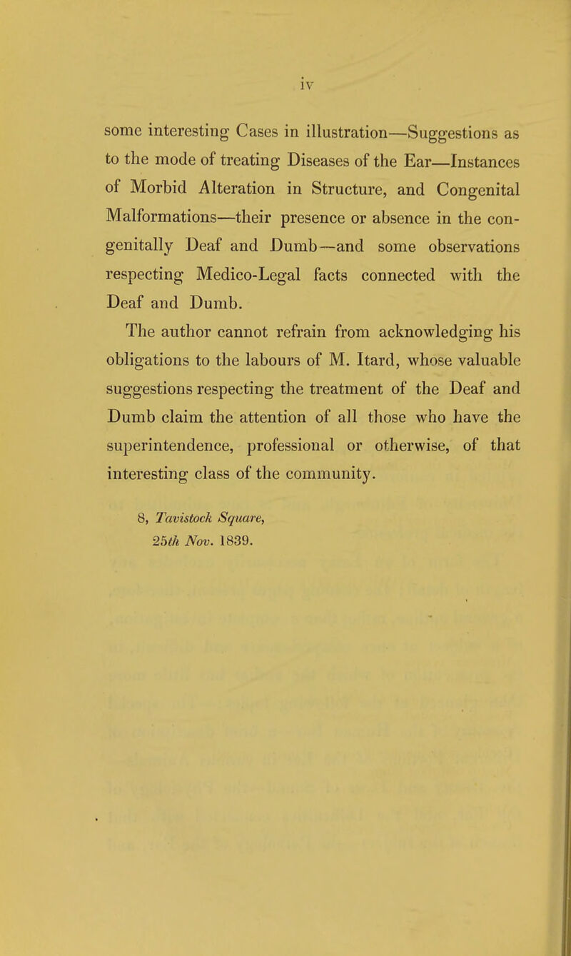 some interesting Cases in illustration—Suggestions as to the mode of treating Diseases of the Ear—Instances of Morbid Alteration in Structure, and Congenital Malformations—their presence or absence in the con- genitally Deaf and Dumb—and some observations respecting Medico-Legal facts connected with the Deaf and Dumb. The author cannot refrain from acknowledging his obligations to the labours of M. Itard, whose valuable suggestions respecting the treatment of the Deaf and Dumb claim the attention of all those who have the superintendence, professional or otherwise, of that interesting class of the community. 8, Tavistock Square, 2bth Nov. 1839.