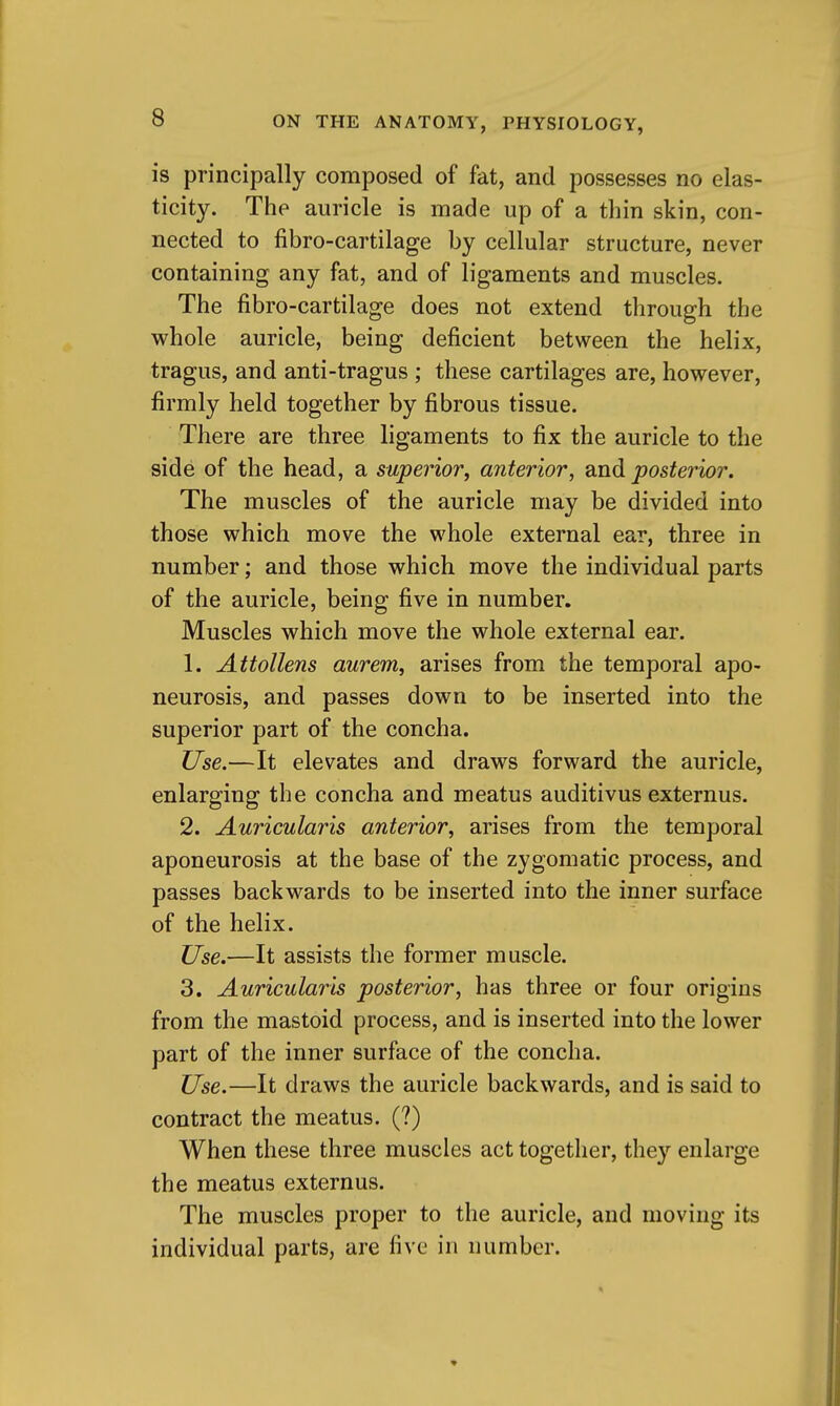 is principally composed of fat, and possesses no elas- ticity. The auricle is made up of a thin skin, con- nected to fibro-cartilage by cellular structure, never containing any fat, and of ligaments and muscles. The fibro-cartilage does not extend through the whole auricle, being deficient between the helix, tragus, and anti-tragus ; these cartilages are, however, firmly held together by fibrous tissue. There are three ligaments to fix the auricle to the side of the head, a superior, anterior, dinA posterior. The muscles of the auricle may be divided into those which move the whole external ear, three in number; and those which move the individual parts of the auricle, being five in number. Muscles which move the whole external ear. 1. Attollens aurem, arises from the temporal apo- neurosis, and passes down to be inserted into the superior part of the concha. Use.—It elevates and draws forward the auricle, enlarging the concha and meatus auditivus externus. 2. Auricularis anterior, arises from the temporal aponeurosis at the base of the zygomatic process, and passes backwards to be inserted into the inner surface of the helix. Use.—It assists the former muscle. 3. Auricularis posterior, has three or four origins from the mastoid process, and is inserted into the lower part of the inner surface of the concha. Use.—It draws the auricle backwards, and is said to contract the meatus. (?) When these three muscles act together, they enlarge the meatus externus. The muscles proper to the auricle, and moving its individual parts, are five in number.