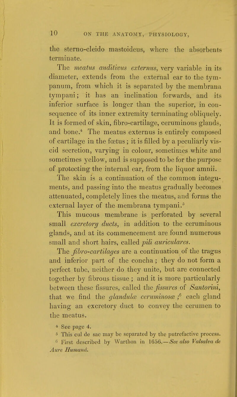 tlie sterno-cleido mastoideus, where the absorbents terminate. The meatus auditivus externus, very variable in its diameter, extends from the external ear to the tym- panum, from which it is separated by the membrana tympani; it has an inclination forwards, and its inferior surface is longer than the superior, in con- sequence of its inner extremity terminating obliquely. It is formed of skin, fibro-cartilage, ceruminous glands, and bone.* The meatus externus is entirely composed of cartilage in the foetus ; it is filled by a peculiarly vis- cid secretion, varying in colour, sometimes white and sometimes yellow, and is supposed to be for the purpose of protecting the internal ear, from the liquor amnii. The skin is a continuation of the common integu- ments, and passing into the meatus gradually becomes attenuated, completely lines the meatus, and forms the external layer of the membrana tympani,^ This mucous membrane is perforated by several small excretory ducts, in addition to the ceruminous glands, and at its commencement are found numerous small and short hairs, called pili auriculaj^es. The jibro-cartilages are a continuation of the tragus and inferior part of the concha; they do not form a perfect tube, neither do they unite, but are connected together by fibrous tissue ; and it is more particularly between these fissures, called the fissures of Santonni, that we find the glandulce ceruminosce ;^ each gland having an excretory duct to convey the cerumen to the meatus. * See page 4. 5 This cul de sac may be separated by the putrefactive process. First described by Warthon in 1G5G.—Sec also Valsalva de Aure Humana.