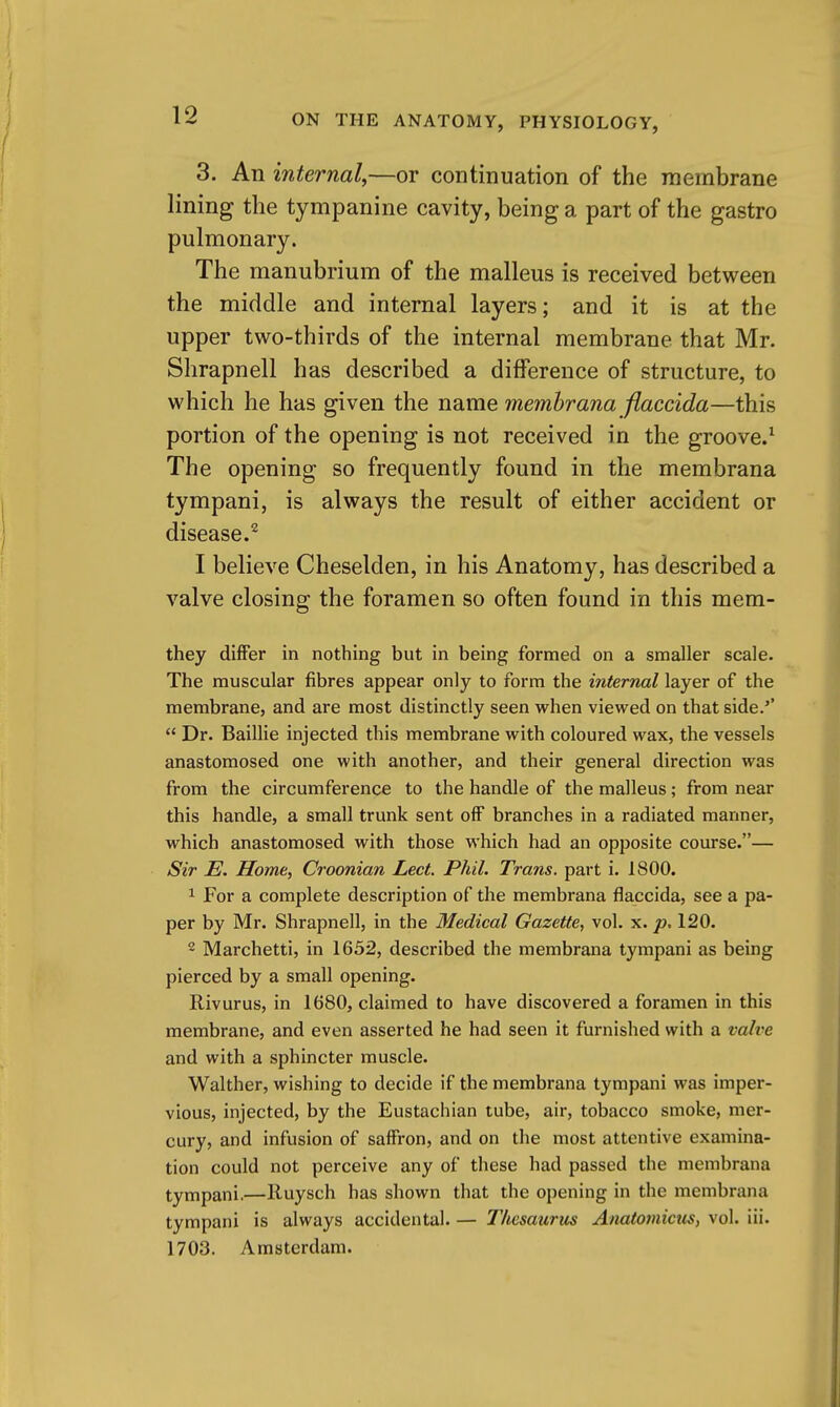 3. An internal,—or continuation of the membrane lining the tympanine cavity, being a part of the gastro pulmonary. The manubrium of the malleus is received between the middle and internal layers; and it is at the upper two-thirds of the internal membrane that Mr. Shrapnell has described a difference of structure, to which he has given the name memhrana flaccida—this portion of the opening is not received in the groove.^ The opening so frequently found in the membrana tympani, is always the result of either accident or disease.^ I believe Cheselden, in his Anatomy, has described a valve closing the foramen so often found in this mem- they differ in nothing but in being formed on a smaller scale. The muscular fibres appear only to form the internal layer of the membrane, and are most distinctly seen when viewed on that side.''  Dr. Baillie injected this membrane with coloured wax, the vessels anastomosed one with another, and their general direction was from the circumference to the handle of the malleus; from near this handle, a small trunk sent off branches in a radiated manner, which anastomosed with those which had an opposite course.— Sir E. Home, Croonian Led. Phil. Trans, part i. 1800. 1 For a complete description of the membrana flaccida, see a pa- per by Mr. Shrapnell, in the Medical Gazette, vol. x. p, 120. 2 Marchetti, in 1652, described the membrana tympani as being pierced by a small opening. Rivurus, in 1680, claimed to have discovered a foramen in this membrane, and even asserted he had seen it furnished with a valve and with a sphincter muscle. Walther, wishing to decide if the membrana tympani was imper- vious, injected, by the Eustachian tube, air, tobacco smoke, mer- cury, and infusion of saffron, and on the most attentive examina- tion could not perceive any of these had passed the membrana tympani.—Iluysch has shown that the opening in the membrana tympani is always accidental. — T/iesaurus Anatoviicus, vol. iii. 1703. Amsterdam.