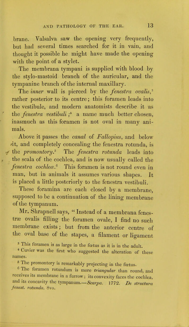 brane. Valsalva saw the opening very frequently, but had several times searched for it in vain, and thought it possible he might have made the opening with the point of a stylet. The membrana tympani is supplied with blood by the stylo-mastoid branch of the auricular, and the tympanine branch of the internal maxillary. The inner wall is pierced by the fenestra ovalis,^ rather posterior to its centre; this foramen leads into the vestibule, and modern anatomists describe it as the fenestra vestibuli a name much better chosen, inasmuch as this foramen is not oval in many ani- mals. Above it passes the canal of Fallopius, and below rit, and completely concealing the fenestra rotunda, is the promontory.^ The fenestra rotunda leads into the scala of the cochlea, and is now usually called the fenestra cochlece.^ This foramen is not round even in man, but in animals it assumes various shapes. It is placed a little posteriorly to the fenestra vestibuli. These foramina are each closed by a membrane, supposed to be a continuation of the lining membrane of the tympanum. Mr. Shrapnell says,  Instead of a membrana fenes- tras ovalis filling the foramen ovale, I find no such membrane exists; but from the anterior centre of the oval base of the stapes, a filament or ligament 3 This foramen is as large in the foetus as it is in the adult. 4 Cuvier was the first who suggested the alteration of these names. « The promontory is remarkably projecting in the fcetus. 6 The foramen rotundum is more triangular than round, and receives its membrane in a furrow; its convexity faces the cochlea, and its concavity the tympanum.—Scarpa. 1772. De structura Jenest. rotunda. 8vo.