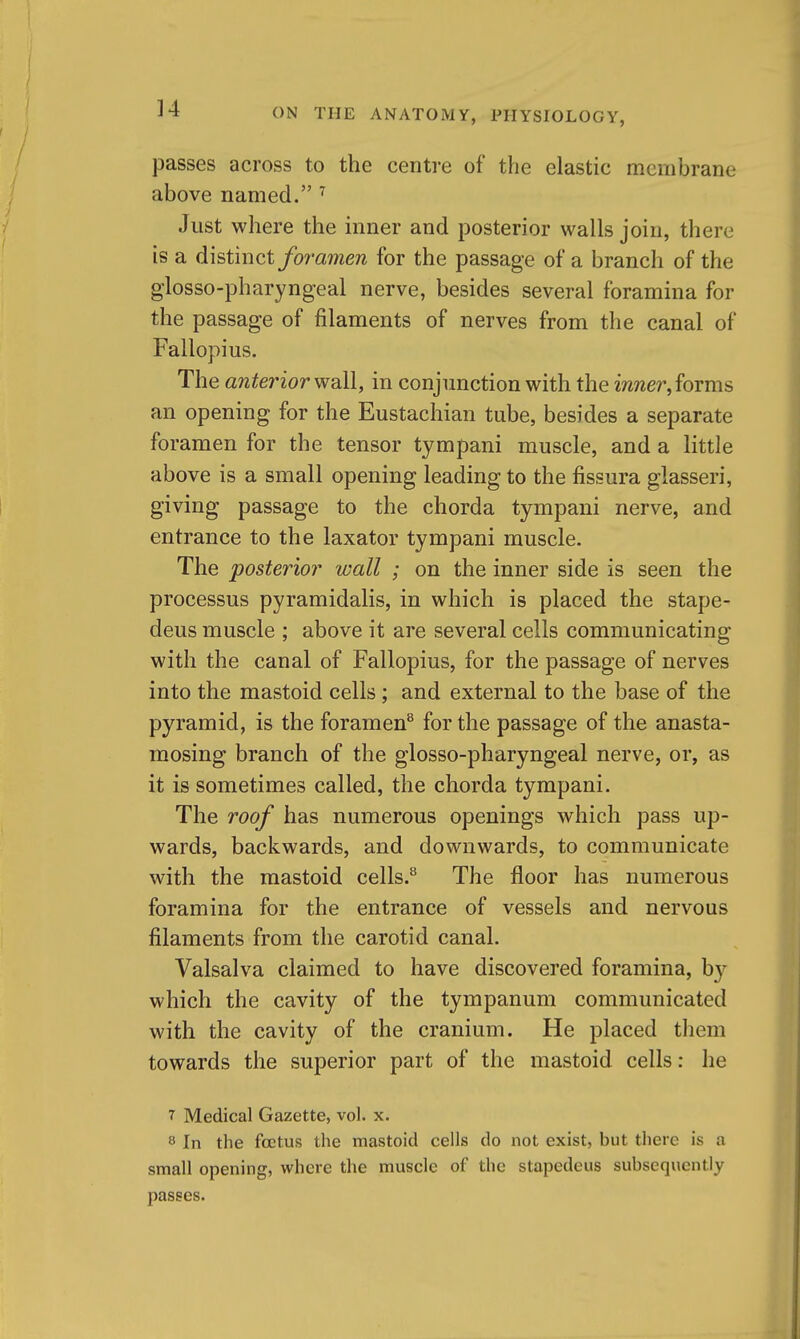 ]4 jDasses across to the centre of the elastic membrane above named. ^ Just where the inner and posterior walls join, there is a distinct foramen for the passage of a branch of the glosso-pharyngeal nerve, besides several foramina for the passage of filaments of nerves from the canal of Fallopius. The anterior in conjunction with the m/zer, forms an opening for the Eustachian tube, besides a separate foramen for the tensor tympani muscle, and a little above is a small opening leading to the fissura glasseri, giving passage to the chorda tympani nerve, and entrance to the laxator tympani muscle. The posterior wall ; on the inner side is seen the processus pyramidalis, in which is placed the stape- deus muscle ; above it are several cells communicating with the canal of Fallopius, for the passage of nerves into the mastoid cells ; and external to the base of the pyramid, is the foramen^ for the passage of the anasta- mosing branch of the glosso-pharyngeal nerve, or, as it is sometimes called, the chorda tympani. The roof has numerous openings which pass up- wards, backwards, and downwards, to communicate with the mastoid cells.*^ The floor has numerous foramina for the entrance of vessels and nervous filaments from the carotid canal. Valsalva claimed to have discovered foramina, b};- which the cavity of the tympanum communicated with the cavity of the cranium. He placed them towards the superior part of the mastoid cells: he 7 Medical Gazette, vol. x. 8 In the foetus the mastoid cells do not exist, but there is a small opening, where the muscle of the stapedeus subsequently passes.