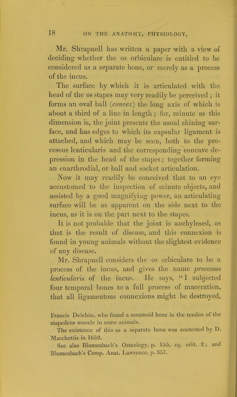 Mr. Shrapnell has written a paper with a view of deciding w^hether the os orbiculare is entitled to be considered as a separate bone, or merely as a process of the incus. The surface by which it is articulated with the head of the os stapes may very readily be perceived ; it forms an oval ball (convex) the long axis of which is about a third of a line in length ; for, minute as this dimension is, the joint presents the usual shining sur- face, and has edges to which its capsular ligament is attached, and which may be seen, both to the pro- cessus lenticularis and the corresponding concave de- pression in the head of the stapes; together forming an enarthrodial, or ball and socket articulation. Now it may readily be conceived that to an eye accustomed to the inspection of minute objects, and assisted by a good magnifying power, an articulating surface will be as apparent on the side next to the incus, as it is on the part next to the stapes. It is not probable that the joint is anchylosed, as that is the result of disease, and this connexion is found in young animals without the slightest evidence of any disease. Mr. Shrapnell considers the os orbiculare to be a process of the incus, and gives the name processus lenticularis of the incus. He says,  I subjected four temporal bones to a full process of maceration, that all ligamentous connexions might be destroyed, Francis Deleboe, who found a sesamoid bone in the tendon of the stapedeus muscle in some animals. The existence of this as a separate bone was contested by D. Marchettis in 1652. See also Blumenbach's Osteology, p. 155, sq. edit. 2; and Blumenbach's Comp. Anat. Lawrence, p. 357.