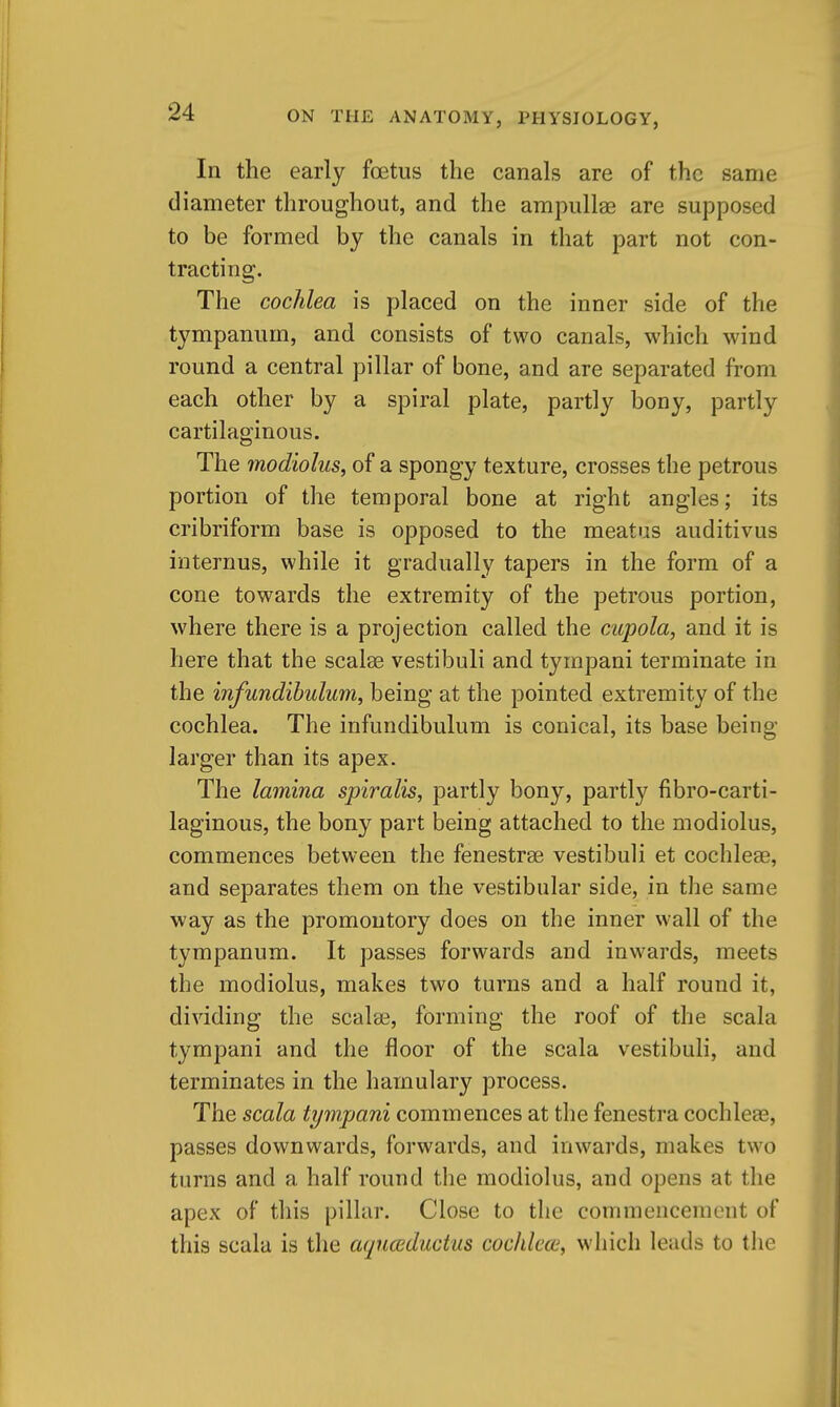 In the early foetus the canals are of the same diameter throughout, and the ampullae are supposed to be formed by the canals in that part not con- tracting. The cochlea is placed on the inner side of the tympanum, and consists of two canals, which wind round a central pillar of bone, and are separated from each other by a spiral plate, partly bony, partly cartilaginous. The modiolus^ of a spongy texture, crosses the petrous portion of the temporal bone at right angles; its cribriform base is opposed to the meatus auditivus internus, while it gradually tapers in the form of a cone towards the extremity of the petrous portion, where there is a projection called the cupola, and it is here that the scalse vestibuli and tympani terminate in the infundibulum, being at the pointed extremity of the cochlea. The infundibulum is conical, its base being- larger than its apex. The lamina spiralis, partly bony, partly fibro-carti- laginous, the bony part being attached to the modiolus, commences between the fenestrse vestibuli et cochleae, and separates them on the vestibular side, in the same way as the promontory does on the inner wall of the tympanum. It passes forwards and inwards, meets the modiolus, makes two turns and a half round it, dividing the scalae, forming the roof of the scala tympani and the floor of the scala vestibuli, and terminates in the hamulary process. The scala tympani commences at the fenestra cochleee, passes downwards, forwards, and inwards, makes two turns and a half round the modiolus, and opens at the apex of this pillar. Close to the commencement of this scala is the aqnccductus cochlea', which leads to tlie
