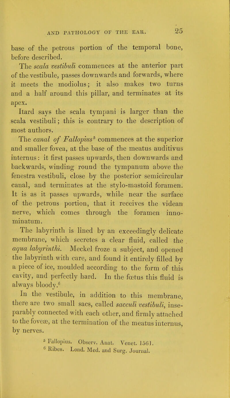 base of the petrous portion of the temporal bone, before desci'ibed. The scala vestibuli commences at the anterior part of the vestibule, passes downwards and forwards, where it meets the modiolus; it also makes two turns and a half around this pillar, and terminates at its apex. Itard says the scala tympani is larger than the scala vestibuli; this is contrary to the description of most authors. The canal of Fallopius^ commences at the superior and smaller fovea, at the base of the meatus auditivus internus: it first passes upwards, then downwards and backwards, winding round the tympanum above the fenestra vestibuli, close by the posterior semicircular canal, and terminates at the stylo-mastoid foramen. It is as it passes upwards, while near the surface of the petrous portion, that it receives the videan nerve, which comes through the foramen inno- minatum. The labyrinth is lined by an exceedingly delicate membrane, which secretes a clear fluid, called the aqua lahyrinthi. Meckel froze a subject, and opened the labyrinth with care, and found it entirely filled by a piece of ice, moulded according to the form of this cavity, and perfectly hard. In the foetus this fluid is always bloody.^ In the vestibule, in addition to this membrane, there are two small sacs, called sacculi vestibuli, inse- parably connected with each other, and firmly attached to the foveas, at the termination of the meatus internus, by nerves. 3 Fallopius. Observ. Anat. Venet. 1501. 6 Kibes. Lond. Med. and Surg. Journal.
