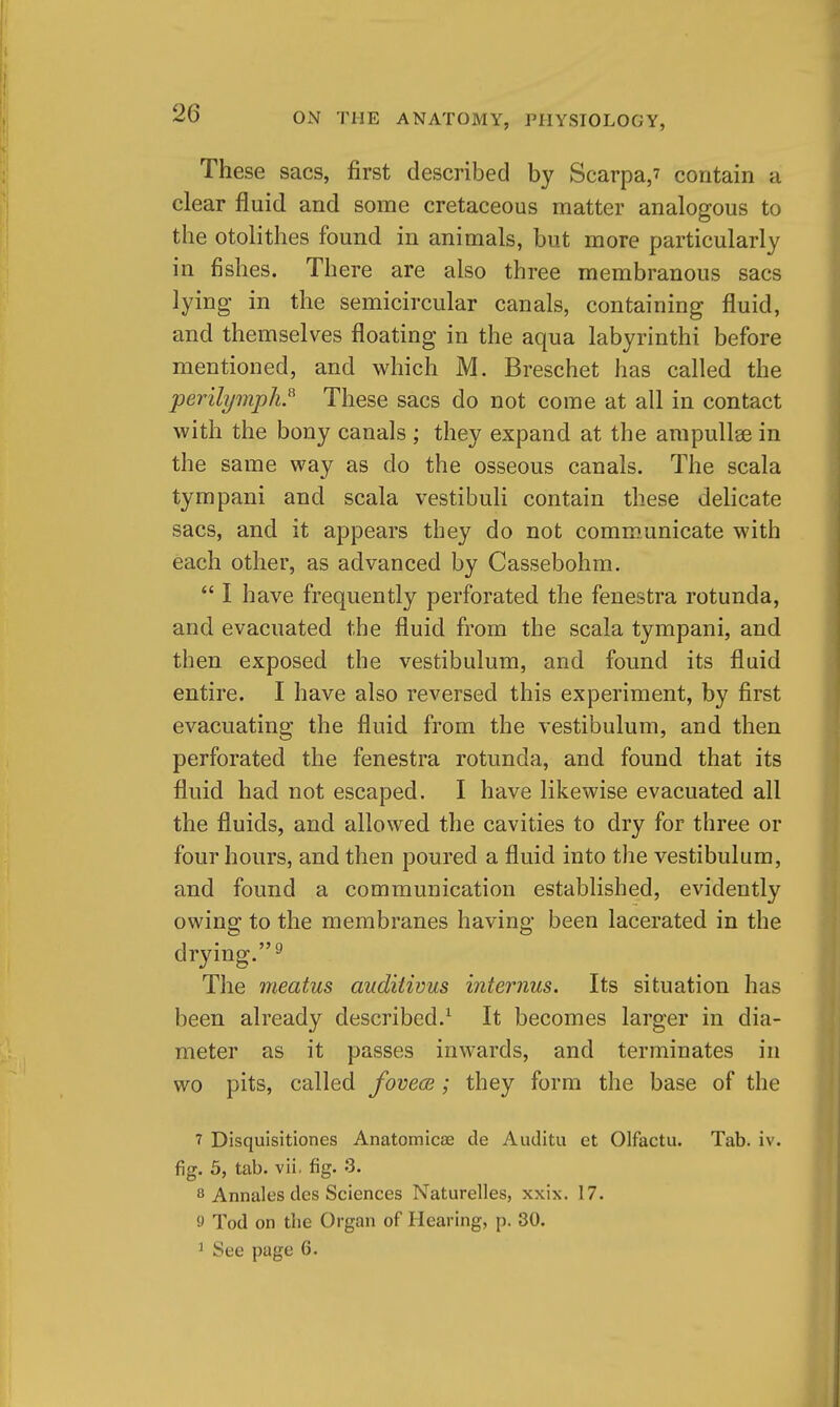 These sacs, first described by Scarpa,? contain a clear fluid and some cretaceous matter analogous to the otolithes found in animals, but more particularly in fishes. There are also three membranous sacs lying in the semicircular canals, containing fluid, and themselves floating in the aqua labyrinthi before mentioned, and which M. Breschet has called the perilymph.^ These sacs do not come at all in contact with the bony canals ; they expand at the ampullae in the same way as do the osseous canals. The scala tympani and scala vestibuli contain these delicate sacs, and it appears they do not communicate with each other, as advanced by Cassebohm.  I have frequently perforated the fenestra rotunda, and evacuated the fluid from the scala tympani, and then exposed the vestibulum, and found its fluid entire. I have also reversed this experiment, by first evacuating the fluid from the vestibulum, and then perforated the fenestra rotunda, and found that its fluid had not escaped. I have likewise evacuated all the fluids, and allowed the cavities to dry for three or four hours, and then poured a fluid into the vestibulum, and found a communication established, evidently owing to the membranes having been lacerated in the drying.^ The meatus auditivus internus. Its situation has been already described.^ It becomes larger in dia- meter as it passes inwards, and terminates in wo pits, called fovece; they form the base of the 7 Disquisitiones Anatomicae de Auditu et Olfactu. Tab. iv. fig. 5, tab. vii, fig. 3. 8 Annales des Sciences Naturelles, xxix. 17. 9 Tod on the Organ of Hearing, p. 30. ^ See page 6.