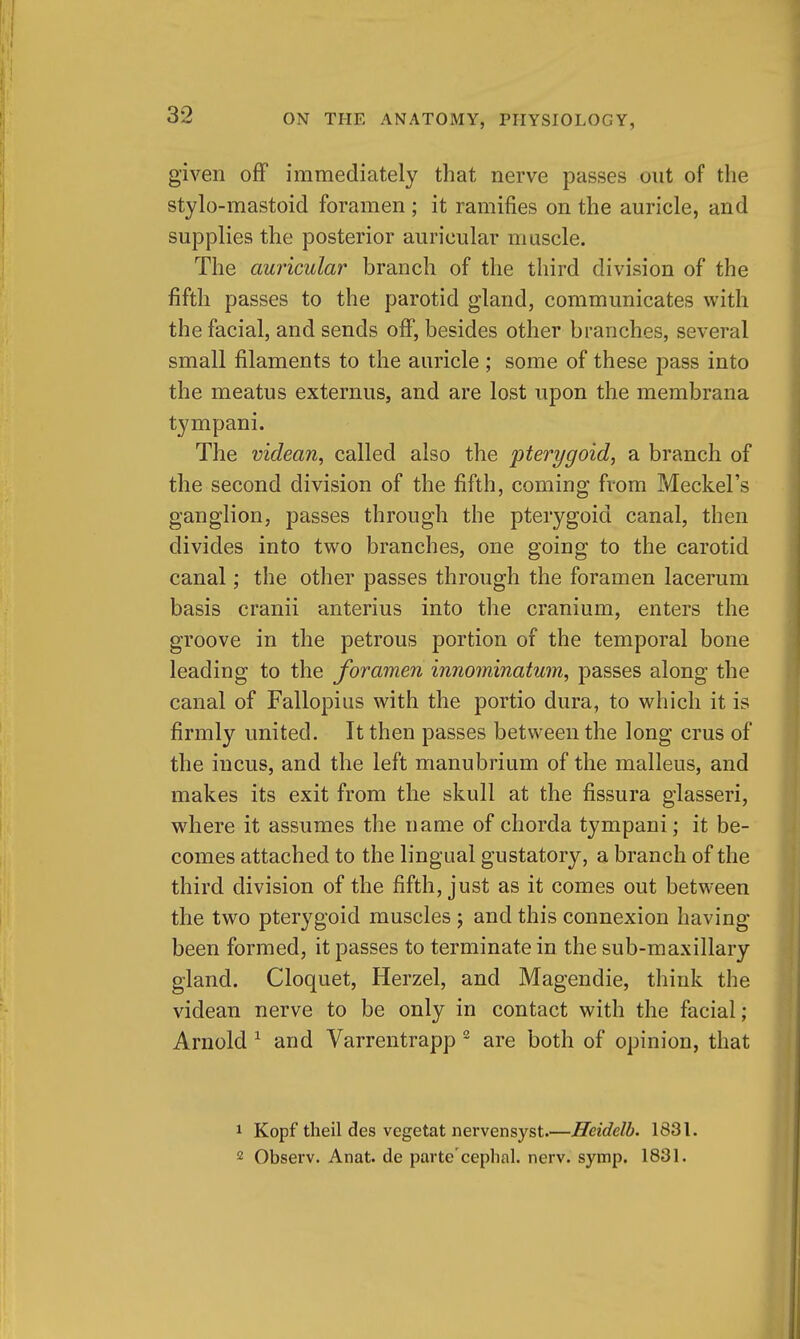 given off immediately that nerve passes out of the stylo-mastoid foramen ; it ramifies on the auricle, and supplies the posterior auricular muscle. The au7'icular branch of the third division of the fifth passes to the parotid gland, communicates with the facial, and sends off, besides other branches, several small filaments to the auricle ; some of these pass into the meatus externus, and are lost upon the membrana tympani. The videan, called also the pterygoid, a branch of the second division of the fifth, coming from Meckel's ganglion, passes through the pterygoid canal, then divides into two branches, one going to the carotid canal; the other passes through the foramen lacerum basis cranii anterius into the cranium, enters the groove in the petrous portion of the temporal bone leading to the foramen innominatum, passes along the canal of Fallopius with the portio dura, to which it is firmly united. It then passes between the long crus of the incus, and the left manubrium of the malleus, and makes its exit from the skull at the fissura glasseri, where it assumes the name of chorda tympani; it be- comes attached to the lingual gustatory, a branch of the third division of the fifth, just as it comes out between the two pterygoid muscles ; and this connexion having been formed, it passes to terminate in the sub-maxillary gland. Cloquet, Herzel, and Magendie, think the videan nerve to be only in contact with the facial; Arnold ^ and Varrentrapp ^ are both of opinion, that 1 Kopf theil des vegetat nervensyst.—Heidelb. 1831. 2 Observ. Anat. de parte'ceplial. nerv. symp. 1831.