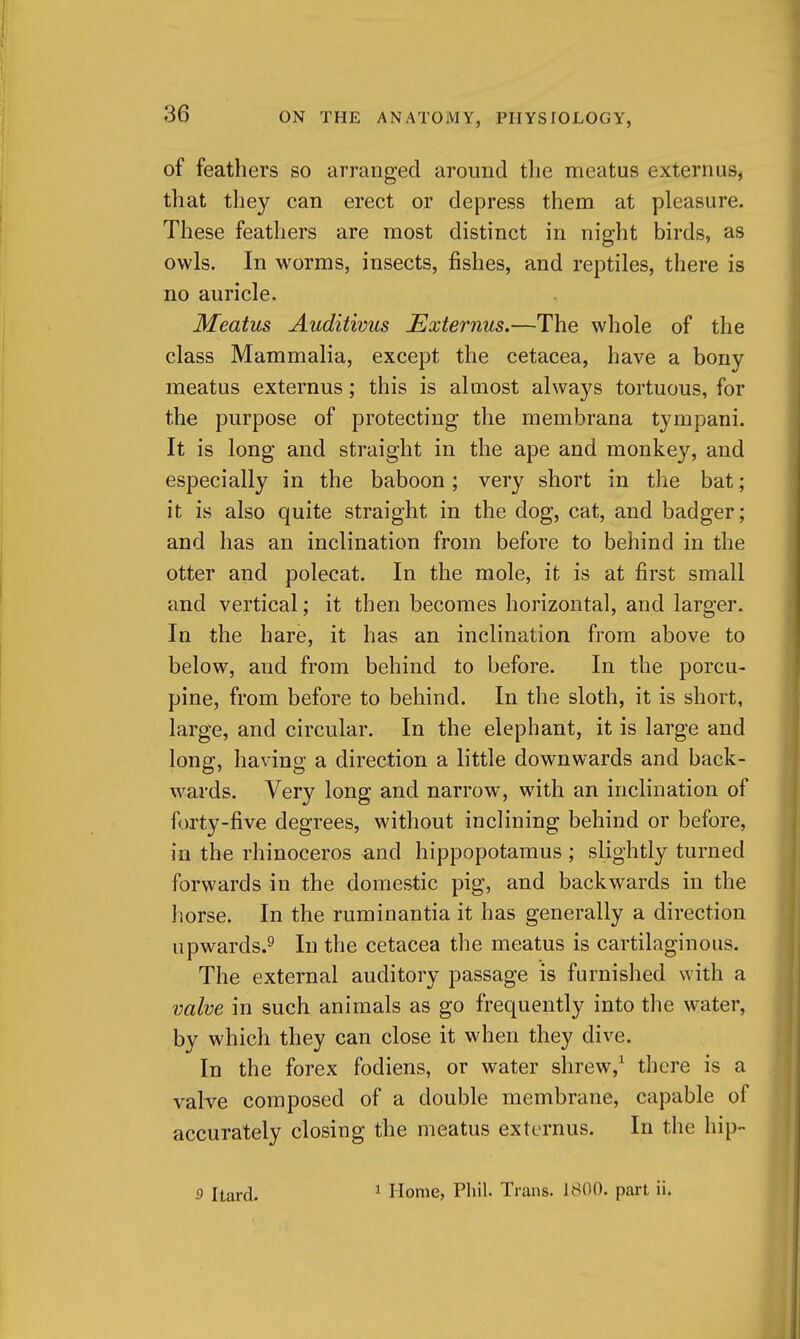 of feathers so arranged around tlie meatus externus, that they can erect or depress them at pleasure. These feathers are most distinct in night birds, as owls. In worms, insects, fishes, and reptiles, there is no auricle. Meatus Auditivus Externus.—The whole of the class Mammalia, except the cetacea, have a bony meatus externus; this is almost always tortuous, for the purpose of protecting the membrana tympani. It is long and straight in the ape and monkey, and especially in the baboon; very short in the bat; it is also quite straight in the dog, cat, and badger; and has an inclination from before to behind in the otter and polecat. In the mole, it is at first small and vertical; it then becomes horizontal, and larger. In the hare, it has an inclination from above to below, and from behind to before. In the porcu- pine, from before to behind. In the sloth, it is short, large, and circular. In the elephant, it is large and long, having a direction a little downwards and back- wards. Very long and narrow, with an inclination of forty-five degrees, without inclining behind or before, in the rhinoceros and hippopotamus; slightly turned forwards in the domestic pig, and backwards in the horse. In the ruminantia it has generally a direction upwards.^ In the cetacea the meatus is cartilaginous. The external auditory passage is furnished with a valve in such animals as go frequently into the water, by which they can close it when they dive. In the forex fodiens, or water shrew,^ there is a valve composed of a double membrane, capable of accurately closing the meatus externus. In the hip- 5 Itard. 1 Home, Phil. Trans. 1800. part ii.