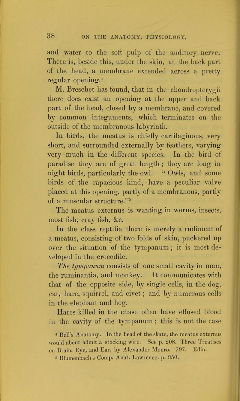 and water to the soft pulp of the auditory nerve. There is, beside this, under the skin, at the back part of the head, a membrane extended across a pretty regular opening.* M. Breschet has found, that in the chondropterygii there does exist an opening at the upper and back part of the head, closed by a membrane, and covered by common integuments, which terminates on the outside of the membranous labyrinth. In birds, the meatus is chiefly cartilaginous, very short, and surrounded externally by feathers, varying very much in the different species. In the bird of paradise they are of great length; they are long in night birds, particularly the owl.  Owls, and some birds of the rapacious kind, have a peculiar valve placed at this opening, partly of a membranous, partly of a muscular structure.^ The meatus externus is wanting in worms, insects, most fish, Cray fish, &c. In the class reptilia there is merely a rudiment of a meatus, consisting of two folds of skin, puckered up over the situation of the tympanum; it is most de- veloped in the crocodile. The tympanum consists of one small cavity in man, the ruminantia, and monkey. It communicates with that of the opposite side, by single cells, in the dog, cat, hare, squirrel, and civet; and by numerous cells in the elephant and hog. Hares killed in the chase often have effiised blood in the cavity of the tympanum; this is not the case ■* Bell's Anatomy. In the head of the skate, the meatus externus would about admit a stocking wire. See p. 208. Three Treatises on Brain, Eye, and Ear, by Alexander Monro. 1797. Edin. 5 Blumenbach's Comp. Anat. Lawrence, p. 350.