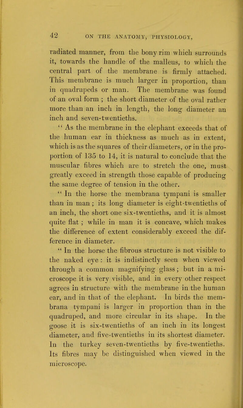 radiated manner, from the bony rim which surrounds it, towards the handle of the malleus, to which the central part of the membrane is firmly attached. This membrane is much larger in proportion, than in quadrupeds or man. The membrane was found of an oval form ; the short diameter of the oval rather more than an inch in length, the long diameter an inch and seven-twentieths. As the membrane in the elephant exceeds that of the human ear in thickness as much as in extent, which is as the squares of their diameters, or in the pro- portion of 135 to 14, it is natural to conclude that the muscular fibres which are to stretch the one, must greatly exceed in strength those capable of producing the same degree of tension in the other.  In the horse the membrana tympani is smaller than in man ; its long diameter is eight-twentieths of an inch, the short one six-twentieths, and it is almost quite flat ; while in man it is concave, which makes the diflference of extent considerably exceed the dif- ference in diameter.  In the horse the fibrous structure is not visible to the naked eye : it is indistinctly seen when viewed through a common magnifying glass; but in a mi- croscope it is very visible, and in every other respect agrees in structure with the membrane in the human ear, and in that of the elephant. In birds the mem- brana tympani is larger in proportion than in the quadruped, and more circular in its shape. In the goose it is six-twentieths of an inch in its longest diameter, and five-twentieths in its shortest diameter. In the turkey seven-twentietlis by five-twentieths. Its fibres may be distinguished when viewed in the microscope.
