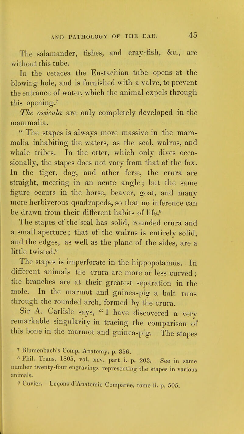 The salamander, fishes, and cray-fish, &c., are without this tube. In the cetacea the Eustachian tube opens at the blowing- hole, and is furnished with a valve, to prevent the entrance of water, which the animal expels through this opening.^ The ossicula are only completely developed in the mammalia.  The stapes is always more massive in the mam- malia inhabiting the waters, as the seal, walrus, and whale tribes. In the otter, which only dives occa- sionally, the stapes does not vary from that of the fox. In the tiger, dog, and other ferae, the crura are straight, meeting in an acute angle; but the same figure occurs in the horse, beaver, goat, and many more herbiverous quadrupeds, so that no inference can be drawn from their different habits of life.^ The stapes of the seal has solid, rounded crura and a small aperture; that of the walrus is entirely solid, and the edges, as well as the plane of the sides, are a little twisted.^ The stapes is imperforate in the hippopotamus. In different animals the crura are more or less curved ; the branches are at their greatest separation in the mole. In the marmot and guinea-pig a bolt runs through the rounded arch, formed by the crura. Sir A. Carlisle says,  I have discovered a very remarkable singularity in tracing the comparison of this bone in the marmot and guinea-pig. The stapes 7 Blumenbach's Comp. Anatomy, p. 356. « Phil. Trans. 1805, vol. xcv. part i. p. 203. See in same number twenty-four engravings representing the stapes in various animals. 0 Cuvier. Le9ons d'Anatomie Comparee, tome ii. p. 505.