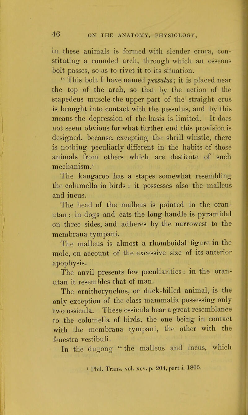 in these animals is formed with slender crura, con- stituting a rounded arch, through which an osseous bolt passes, so as to rivet it to its situation.  This bolt I hcive named pessulus; it is placed near the top of the arch, so that by the action of the stapedeus muscle the upper part of the straight crus is brought into contact with the pessulus, and by this means the depression of the basis is limited. It does not seem obvious for what further end this provision is designed, because, excepting the shrill whistle, there is nothing peculiarly different in the habits of those animals from others which are destitute of such mechanism.^ The kangaroo has a stapes somewhat resembling the columella in birds : it possesses also the malleus and incus. The head of the malleus is pointed in the oran- utan : in dogs and cats the long handle is pyramidal on three sides, and adheres by the narrowest to the membrana tympani. The malleus is almost a rhomboidal figure in the mole, on account of the excessive size of its anterior apophysis. The anvil presents few peculiarities: in the oran- utan it resembles that of man. The ornithorynchus, or duck-billed animal, is the only exception of the class mammalia possessing only two ossicula. These ossicula bear a great resemblance to the columella of birds, the one being in contact with the membrana tympani, the other with the fenestra vestibuli. In the dugong  the malleus and incus, which 1 Phil. Trans, vol. xcv. p. 204, part i. 1805.