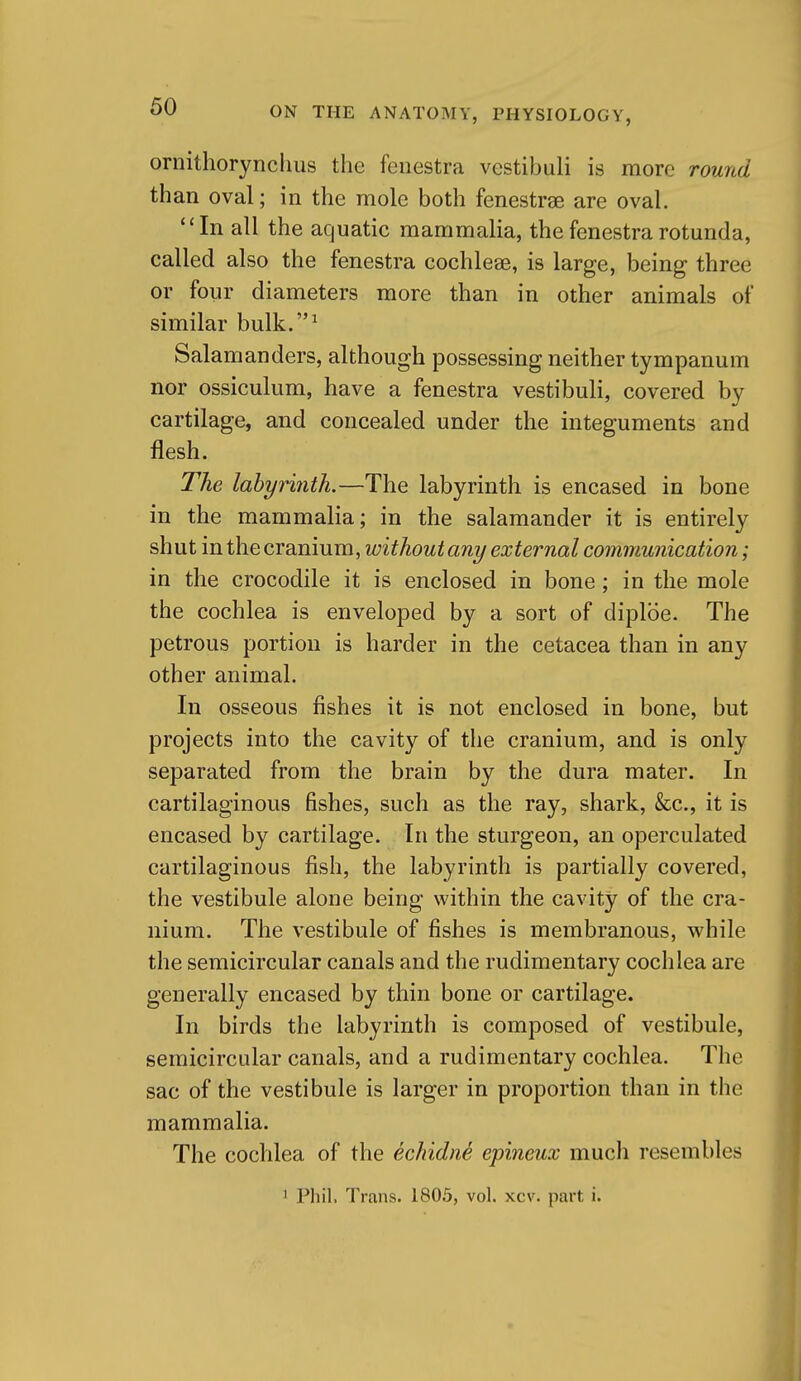 ornithorynchiis the fenestra vestibuli is more round than oval; in the mole both fenestras are oval. In all the aquatic mammalia, the fenestra rotunda, called also the fenestra cochleae, is large, being three or four diameters more than in other animals of similar bulk.^ Salamanders, although possessing neither tympanum nor ossiculum, have a fenestra vestibuli, covered by cartilage, and concealed under the integuments and flesh. The labyrinth.—The labyrinth is encased in bone in the mammalia; in the salamander it is entirely shut in the cranium, without any external communication; in the crocodile it is enclosed in bone; in the mole the cochlea is enveloped by a sort of diploe. The petrous portion is harder in the cetacea than in any other animal. In osseous fishes it is not enclosed in bone, but projects into the cavity of the cranium, and is only separated from the brain by the dura mater. In cartilaginous fishes, such as the ray, shark, &c., it is encased by cartilage. In the sturgeon, an operculated cartilaginous fish, the labyrinth is partially covered, the vestibule alone being within the cavity of the cra- nium. The vestibule of fishes is membranous, while the semicircular canals and the rudimentary cochlea are generally encased by thin bone or cartilage. In birds the labyrinth is composed of vestibule, semicircular canals, and a rudimentary cochlea. The sac of the vestibule is larger in proportion than in the mammalia. The cochlea of the echidn^ epineux much resembles 1 Phil, Trans. 1805, vol. xcv. part i.