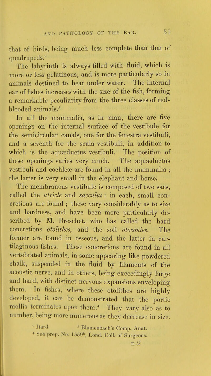 that of birds, being much less complete than that of quadrupeds.- The labyrinth is always filled with fluid, which is more or less gelatinous, and is more particularly so in animals destined to hear under water. The internal ear of fishes increases with the size of the fish, forming a remarkable peculiarity from the three classes of red- blooded animals.'' In all the mammalia, as in man, there are five openings on the internal surface of the vestibule for the semicircular canals, one for the fenestra vestibuli, and a seventh for the scala vestibuli, in addition to which is the aquaeductus vestibuli. The position of these openings varies very much. The aquaeductus vestibuli and cochleae are found in all the mammalia; the latter is very small in the elephant and horse. The membranous vestibule is composed of two sacs, called the utricle and sacculus: in each, small con- cretions are found ; these vary considerably as to size and hardness, and have been more particularly de- scribed by M. Breschet, who has called the hard concretions otolithes, and the soft otoconies. The former are found in osseous, and the latter in car- tilaginous fishes. These concretions are found in all vertebrated animals, in some appearing like powdered chalk, suspended in the fluid by filaments of the acoustic nerve, and in others, being exceedingly large and hard, with distinct nervous expansions enveloping them. In fishes, where these otolithes are highly developed, it can be demonstrated that the portio mollis terminates upon them.^ They vary also as to number, being more numerous as they decrease in size. ^ Jtard. 3 Blumenbach's Comp. Anat. * See prep. No. 1559'', Lond. Coll. of Surgeons.