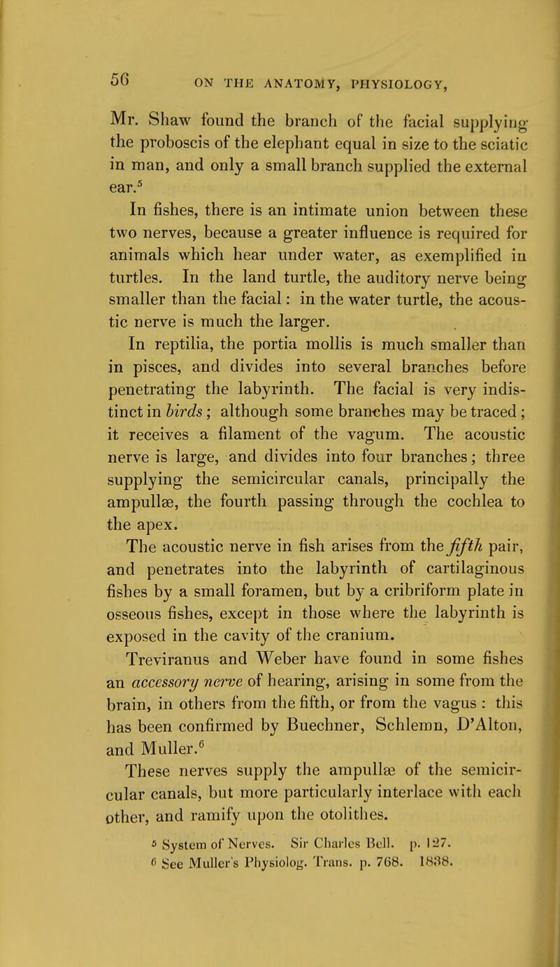 Mr. Shaw foimd the branch of the facial supplying- the proboscis of the elephant equal in size to the sciatic in man, and only a small branch supplied the external ear.^ In fishes, there is an intimate union between these two nerves, because a greater influence is required for animals which hear under water, as exemplified in turtles. In the land turtle, the auditory nerve being smaller than the facial: in the water turtle, the acous- tic nerve is much the larger. In reptilia, the portia mollis is much smaller than in pisces, and divides into several branches before penetrating the labyrinth. The facial is very indis- tinct in birds; although some branches may be traced; it receives a filament of the vagum. The acoustic nerve is large, and divides into four branches; three supplying the semicircular canals, principally the ampullae, the fourth passing through the cochlea to the apex. The acoustic nerve in fish arises from the Jiftk pair, and penetrates into the labyrinth of cartilaginous fishes by a small foramen, but by a cribriform plate in osseous fishes, except in those where the labyrinth is exposed in the cavity of the cranium. Treviranus and Weber have found in some fishes an accessory nerve of hearing, arising in some from tlie brain, in others from the fifth, or from the vagus : this has been confirmed by Buechner, Schlemn, D'Alton, and Muller.^ These nerves supply the ampulla3 of the semicir- cular canals, but more particularly interlace with eacli other, and ramify upon the otolithes. ^ System of Nerves. Sir Charles Bell. p. \ '27. 6 See Muller's Physiolog. Trans, p. 768. 1838.