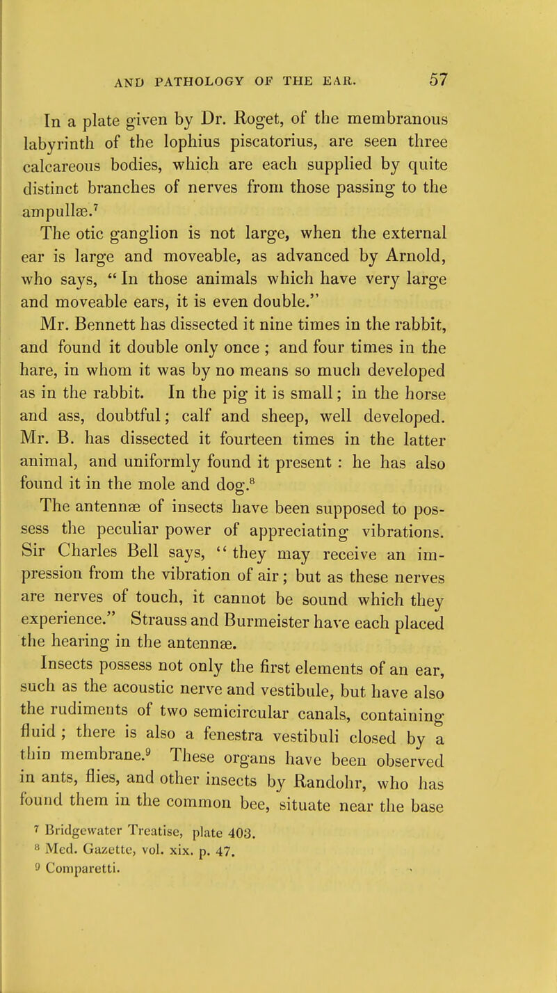 In a plate given by Dr. Roget, of the membranous labyrinth of the lopliius piscatorius, are seen three calcareous bodies, which are each supplied by quite distinct branches of nerves from those passing to the ampullae.^ The otic ganglion is not large, when the external ear is large and moveable, as advanced by Arnold, who says,  In those animals which have very large and moveable ears, it is even double. Mr. Bennett has dissected it nine times in the rabbit, and found it double only once ; and four times in the hare, in whom it was by no means so much developed as in the rabbit. In the pig it is small; in the horse and ass, doubtful; calf and sheep, well developed. Mr. B. has dissected it fourteen times in the latter animal, and uniformly found it present : he has also found it in the mole and dog.** The antennae of insects have been supposed to pos- sess the peculiar power of appreciating vibrations. Sir Charles Bell says,  they may receive an im- pression from the vibration of air; but as these nerves are nerves of touch, it cannot be sound which they experience. Strauss and Burmeister have each placed the hearing in the antennae. Insects possess not only the first elements of an ear, such as the acoustic nerve and vestibule, but have also the rudiments of two semicircular canals, containing fluid ; there is also a fenestra vestibuli closed by a thin membrane.9 These organs have been observed in ants, flies, and other insects by Randohr, who has found them in the common bee, situate near the base 7 Bridgcwater Treatise, plate 403. 8 Med. Gazette, vol. xix. p. 47. 9 Comparetti.