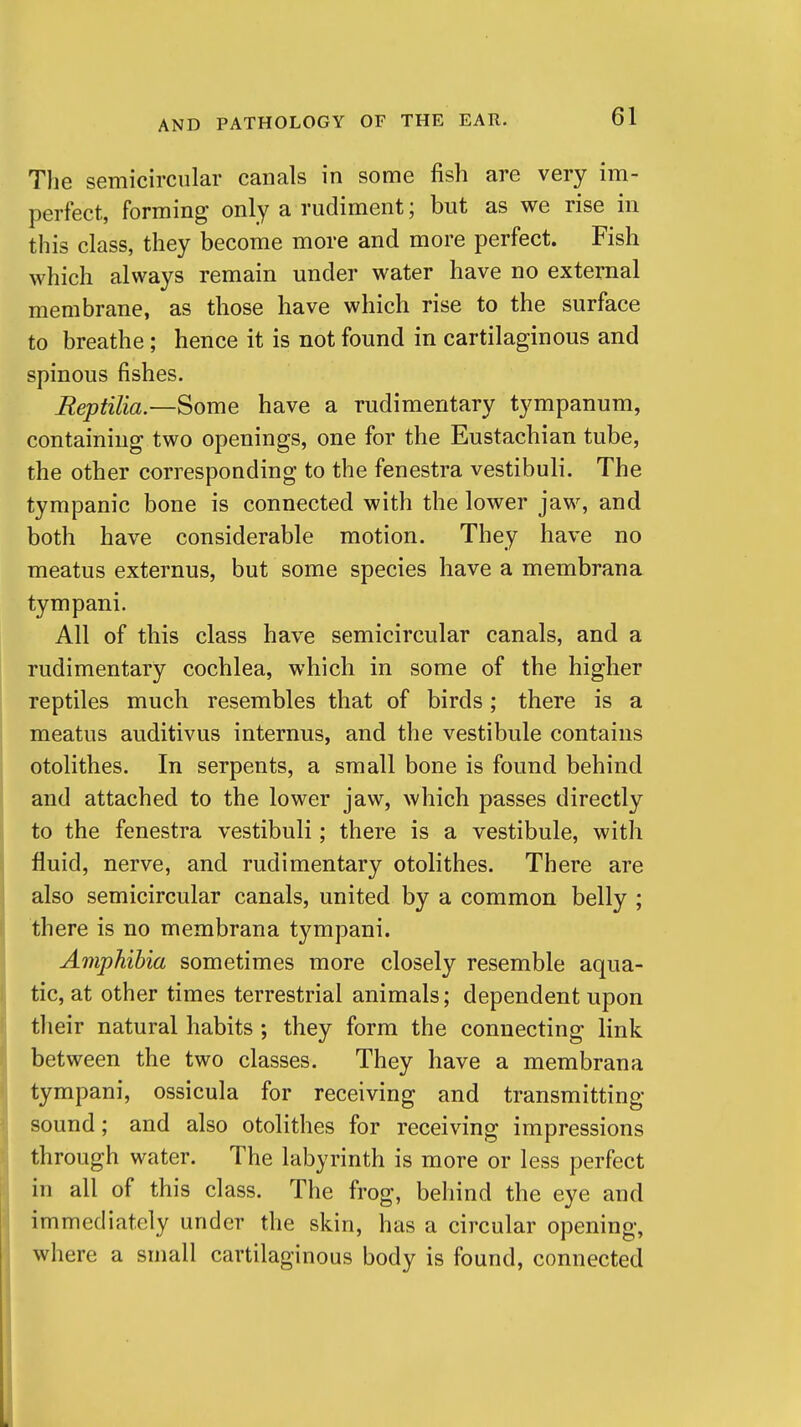 The semicircular canals in some fish are very im- perfect, forming only a rudiment; but as we rise in this class, they become more and more perfect. Fish which always remain under water have no external membrane, as those have which rise to the surface to breathe; hence it is not found in cartilaginous and spinous fishes. Eeptilia—Some have a rudimentary tympanum, containing two openings, one for the Eustachian tube, the other corresponding to the fenestra vestibuli. The tympanic bone is connected with the lower jaw, and both have considerable motion. They have no meatus externus, but some species have a membrana tympani. All of this class have semicircular canals, and a rudimentary cochlea, which in some of the higher reptiles much resembles that of birds; there is a meatus auditivus internus, and the vestibule contains otolithes. In serpents, a small bone is found behind and attached to the lower jaw, which passes directly to the fenestra vestibuli; there is a vestibule, with fluid, nerve, and rudimentary otolithes. There are also semicircular canals, united by a common belly ; there is no membrana tympani. Amphibia sometimes more closely resemble aqua- tic, at other times terrestrial animals; dependent upon their natural habits ; they form the connecting link between the two classes. They have a membrana tympani, ossicula for receiving and transmitting sound; and also otolithes for receiving impressions through water. The labyrinth is more or less perfect in all of this class. The frog, behind the eye and immediately under the skin, has a circular opening, where a small cartilaginous body is found, connected