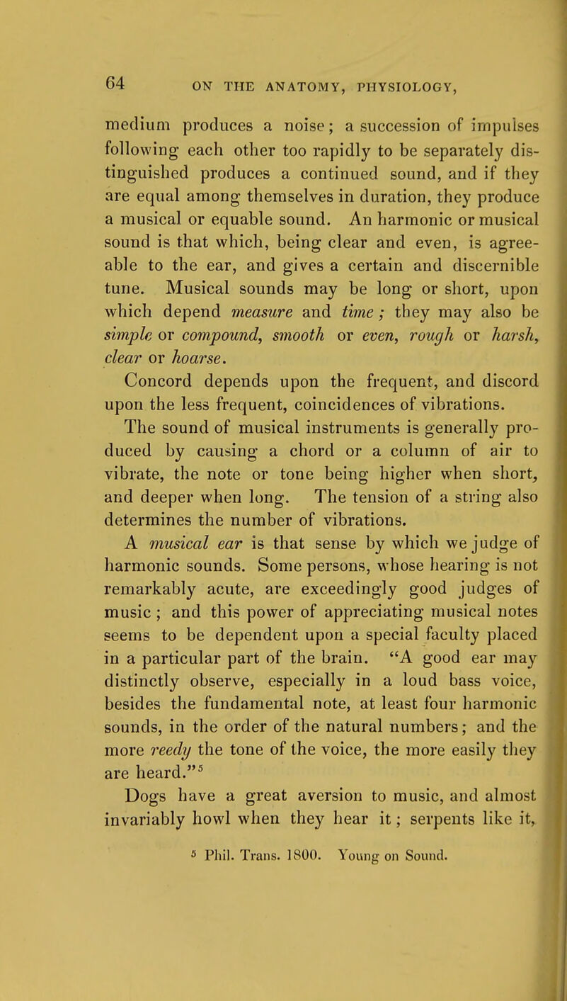 medium produces a noise; a succession of impulses following each other too rapidly to be separately dis- tinguished produces a continued sound, and if they are equal among themselves in duration, they produce a musical or equable sound. An harmonic or musical sound is that which, being clear and even, is agree- able to the ear, and gives a certain and discernible tune. Musical sounds may be long or short, upon which depend measure and time; they may also be simple or compound, smooth or even, rough or harsh, clear or hoarse. Concord depends upon the frequent, and discord upon the less frequent, coincidences of vibrations. The sound of musical instruments is generally pro- duced by causing a chord or a column of air to vibrate, the note or tone being higher when short, and deeper when long. The tension of a string also determines the number of vibrations. A musical ear is that sense by which we judge of harmonic sounds. Some persons, whose hearing is not remarkably acute, are exceedingly good judges of music ; and this power of appreciating musical notes seems to be dependent upon a special faculty placed in a particular part of the brain. A good ear may distinctly observe, especially in a loud bass voice, besides the fundamental note, at least four harmonic sounds, in the order of the natural numbers; and the more reedy the tone of the voice, the more easily they are heard.^ Dogs have a great aversion to music, and almost invariably howl when they hear it; serpents like it^ 5 Phil. Trans. 1800. Young on Sound.